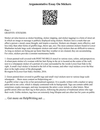 Argumentative Essay On Stickers
Plate 1
GRAFFITI: STICKERS
Sticker art (also known as sticker bombing, sticker slapping, and sticker tagging) is a form of street art
in which an image or message is publicly displayed using stickers. Stickers leave a mark that can
affect a person s mood, cause thought, and inspire a reaction. Stickers are cheaper, more effective, and
less risky than other forms of graffiti (tags, throw ups, etc). The most common stickers found in Lower
Manhattan include large scale wheatpaste stickers and small vinyl stickers that are difficult to remove.
As long as stickers are being put up faster than they weather or are cleaned, they are accumulating.
For cities, stickers provide a constant maintenance battle.
1. Green painted wall covered with POST NO BILLS stencil in various sizes, colors, and perspectives.
A wheat paste sticker of a woman with her hair flying in the air is located on the center of the wall,
next to a wheatpaste sticker of a portrait of a man surrounded by the words Lower East Side to the
right. A small vinyl sticker is located to the left of the woman, and other vinyl stickers cover the blue
door in the right corner of the photograph.
Rivington St (Lower East Side). October, 2016.
2. Green painted door covered in graffiti tags and small vinyl stickers next to various large scale
wheatpaste ... Show more content on Helpwriting.net ...
A graffiti writer s tag is his or her personalized signature. It is usually written with a marker or spray
paint and in one color, which is sharply contrasted with its background. Tags can contain subtle and
sometimes cryptic messages, and may incorporate the artist s crew initials or other letters. Most
graffiti artists often use their tag in their pieces, following the practice of traditional artists who sign
their work. Unlike stickers, tags have an extremely long lifespan and can often last for years on public
... Get more on HelpWriting.net ...
 