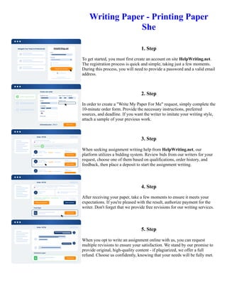 Writing Paper - Printing Paper
She
1. Step
To get started, you must first create an account on site HelpWriting.net.
The registration process is quick and simple, taking just a few moments.
During this process, you will need to provide a password and a valid email
address.
2. Step
In order to create a "Write My Paper For Me" request, simply complete the
10-minute order form. Provide the necessary instructions, preferred
sources, and deadline. If you want the writer to imitate your writing style,
attach a sample of your previous work.
3. Step
When seeking assignment writing help from HelpWriting.net, our
platform utilizes a bidding system. Review bids from our writers for your
request, choose one of them based on qualifications, order history, and
feedback, then place a deposit to start the assignment writing.
4. Step
After receiving your paper, take a few moments to ensure it meets your
expectations. If you're pleased with the result, authorize payment for the
writer. Don't forget that we provide free revisions for our writing services.
5. Step
When you opt to write an assignment online with us, you can request
multiple revisions to ensure your satisfaction. We stand by our promise to
provide original, high-quality content - if plagiarized, we offer a full
refund. Choose us confidently, knowing that your needs will be fully met.
Writing Paper - Printing Paper She Writing Paper - Printing Paper She
 