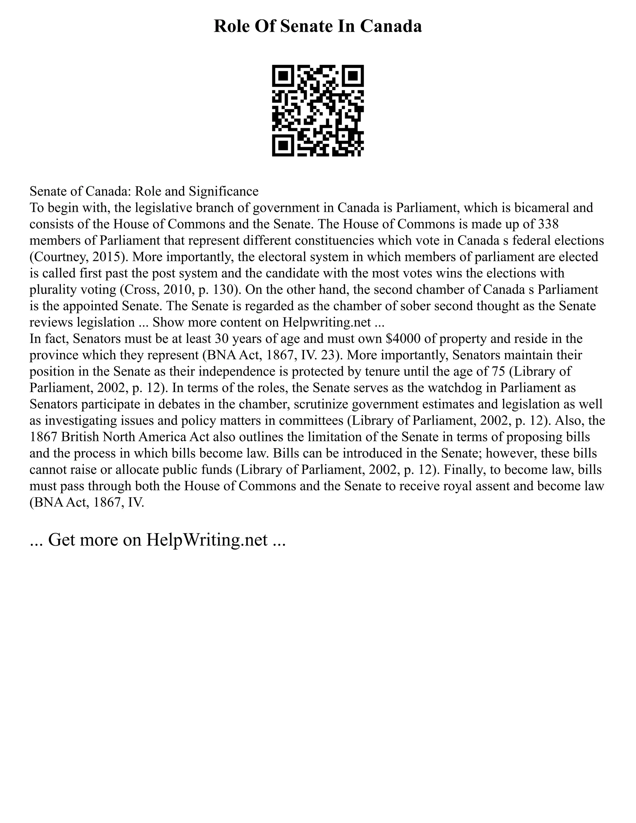 Role Of Senate In Canada
Senate of Canada: Role and Significance
To begin with, the legislative branch of government in Canada is Parliament, which is bicameral and
consists of the House of Commons and the Senate. The House of Commons is made up of 338
members of Parliament that represent different constituencies which vote in Canada s federal elections
(Courtney, 2015). More importantly, the electoral system in which members of parliament are elected
is called first past the post system and the candidate with the most votes wins the elections with
plurality voting (Cross, 2010, p. 130). On the other hand, the second chamber of Canada s Parliament
is the appointed Senate. The Senate is regarded as the chamber of sober second thought as the Senate
reviews legislation ... Show more content on Helpwriting.net ...
In fact, Senators must be at least 30 years of age and must own $4000 of property and reside in the
province which they represent (BNAAct, 1867, IV. 23). More importantly, Senators maintain their
position in the Senate as their independence is protected by tenure until the age of 75 (Library of
Parliament, 2002, p. 12). In terms of the roles, the Senate serves as the watchdog in Parliament as
Senators participate in debates in the chamber, scrutinize government estimates and legislation as well
as investigating issues and policy matters in committees (Library of Parliament, 2002, p. 12). Also, the
1867 British North America Act also outlines the limitation of the Senate in terms of proposing bills
and the process in which bills become law. Bills can be introduced in the Senate; however, these bills
cannot raise or allocate public funds (Library of Parliament, 2002, p. 12). Finally, to become law, bills
must pass through both the House of Commons and the Senate to receive royal assent and become law
(BNAAct, 1867, IV.
... Get more on HelpWriting.net ...
 