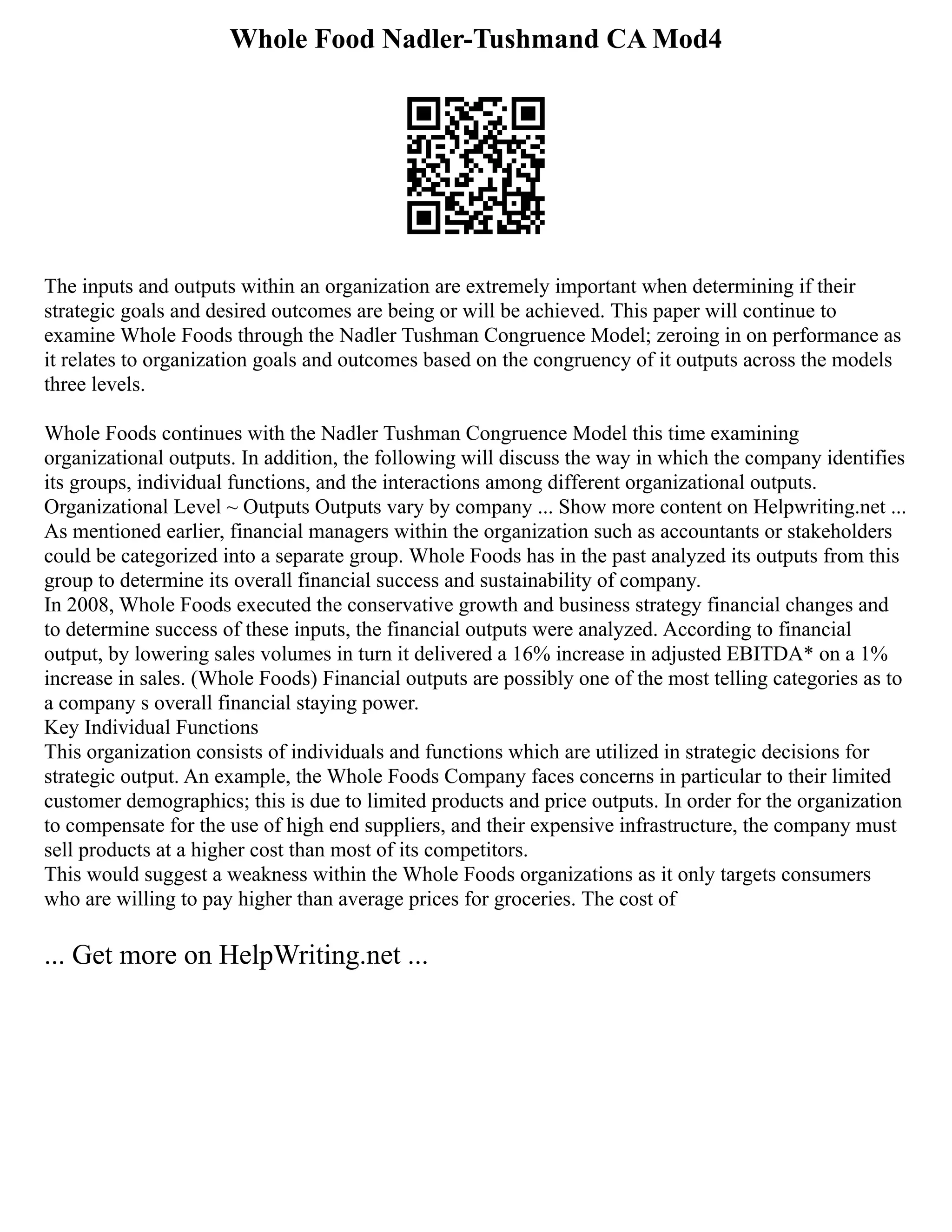 Whole Food Nadler-Tushmand CA Mod4
The inputs and outputs within an organization are extremely important when determining if their
strategic goals and desired outcomes are being or will be achieved. This paper will continue to
examine Whole Foods through the Nadler Tushman Congruence Model; zeroing in on performance as
it relates to organization goals and outcomes based on the congruency of it outputs across the models
three levels.
Whole Foods continues with the Nadler Tushman Congruence Model this time examining
organizational outputs. In addition, the following will discuss the way in which the company identifies
its groups, individual functions, and the interactions among different organizational outputs.
Organizational Level ~ Outputs Outputs vary by company ... Show more content on Helpwriting.net ...
As mentioned earlier, financial managers within the organization such as accountants or stakeholders
could be categorized into a separate group. Whole Foods has in the past analyzed its outputs from this
group to determine its overall financial success and sustainability of company.
In 2008, Whole Foods executed the conservative growth and business strategy financial changes and
to determine success of these inputs, the financial outputs were analyzed. According to financial
output, by lowering sales volumes in turn it delivered a 16% increase in adjusted EBITDA* on a 1%
increase in sales. (Whole Foods) Financial outputs are possibly one of the most telling categories as to
a company s overall financial staying power.
Key Individual Functions
This organization consists of individuals and functions which are utilized in strategic decisions for
strategic output. An example, the Whole Foods Company faces concerns in particular to their limited
customer demographics; this is due to limited products and price outputs. In order for the organization
to compensate for the use of high end suppliers, and their expensive infrastructure, the company must
sell products at a higher cost than most of its competitors.
This would suggest a weakness within the Whole Foods organizations as it only targets consumers
who are willing to pay higher than average prices for groceries. The cost of
... Get more on HelpWriting.net ...
 