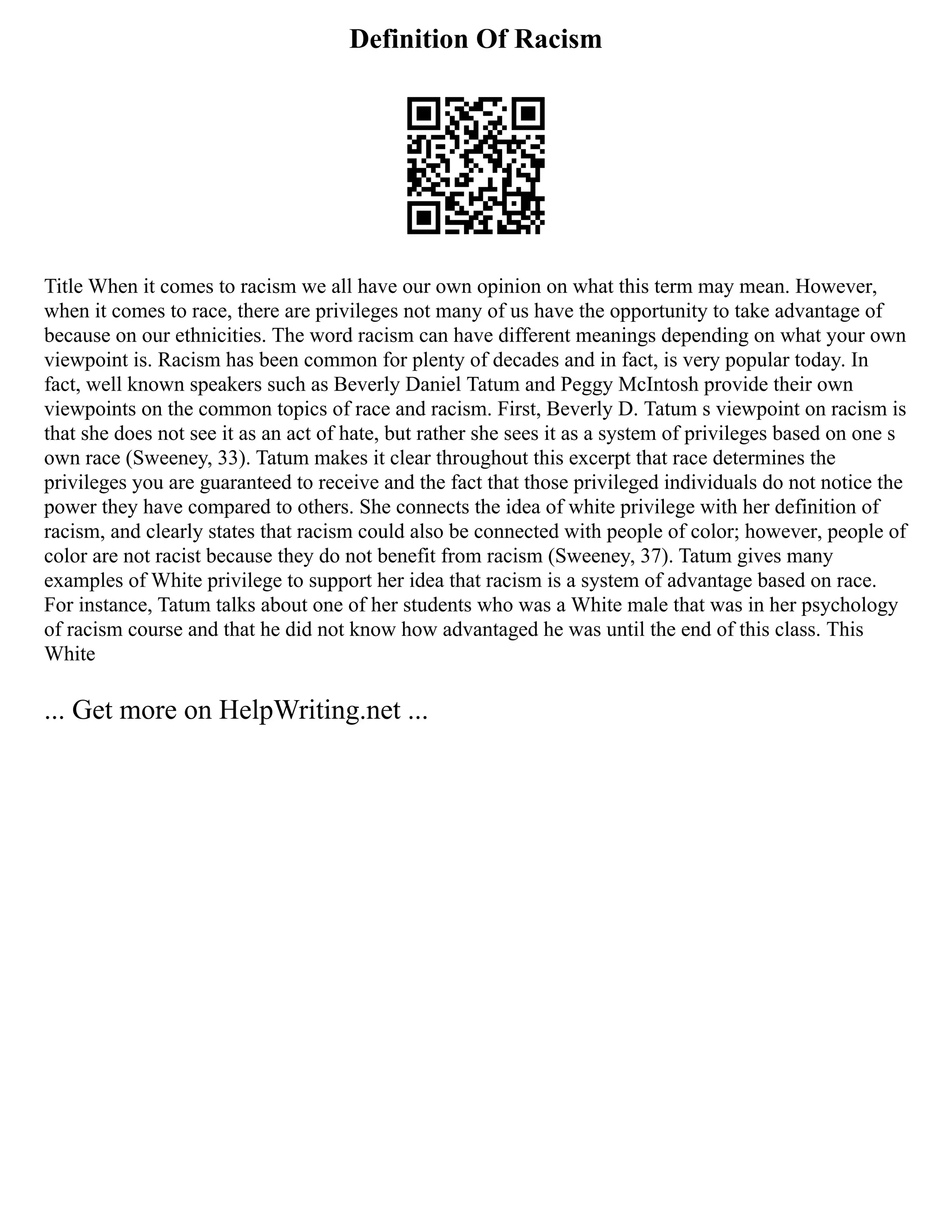Definition Of Racism
Title When it comes to racism we all have our own opinion on what this term may mean. However,
when it comes to race, there are privileges not many of us have the opportunity to take advantage of
because on our ethnicities. The word racism can have different meanings depending on what your own
viewpoint is. Racism has been common for plenty of decades and in fact, is very popular today. In
fact, well known speakers such as Beverly Daniel Tatum and Peggy McIntosh provide their own
viewpoints on the common topics of race and racism. First, Beverly D. Tatum s viewpoint on racism is
that she does not see it as an act of hate, but rather she sees it as a system of privileges based on one s
own race (Sweeney, 33). Tatum makes it clear throughout this excerpt that race determines the
privileges you are guaranteed to receive and the fact that those privileged individuals do not notice the
power they have compared to others. She connects the idea of white privilege with her definition of
racism, and clearly states that racism could also be connected with people of color; however, people of
color are not racist because they do not benefit from racism (Sweeney, 37). Tatum gives many
examples of White privilege to support her idea that racism is a system of advantage based on race.
For instance, Tatum talks about one of her students who was a White male that was in her psychology
of racism course and that he did not know how advantaged he was until the end of this class. This
White
... Get more on HelpWriting.net ...
 