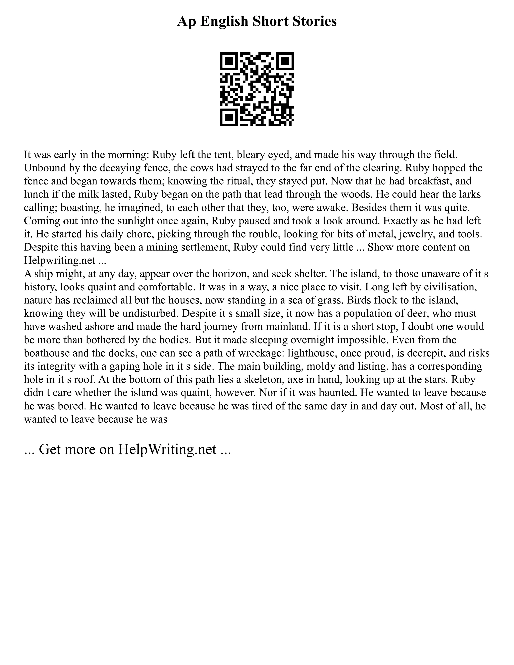 Ap English Short Stories
It was early in the morning: Ruby left the tent, bleary eyed, and made his way through the field.
Unbound by the decaying fence, the cows had strayed to the far end of the clearing. Ruby hopped the
fence and began towards them; knowing the ritual, they stayed put. Now that he had breakfast, and
lunch if the milk lasted, Ruby began on the path that lead through the woods. He could hear the larks
calling; boasting, he imagined, to each other that they, too, were awake. Besides them it was quite.
Coming out into the sunlight once again, Ruby paused and took a look around. Exactly as he had left
it. He started his daily chore, picking through the rouble, looking for bits of metal, jewelry, and tools.
Despite this having been a mining settlement, Ruby could find very little ... Show more content on
Helpwriting.net ...
A ship might, at any day, appear over the horizon, and seek shelter. The island, to those unaware of it s
history, looks quaint and comfortable. It was in a way, a nice place to visit. Long left by civilisation,
nature has reclaimed all but the houses, now standing in a sea of grass. Birds flock to the island,
knowing they will be undisturbed. Despite it s small size, it now has a population of deer, who must
have washed ashore and made the hard journey from mainland. If it is a short stop, I doubt one would
be more than bothered by the bodies. But it made sleeping overnight impossible. Even from the
boathouse and the docks, one can see a path of wreckage: lighthouse, once proud, is decrepit, and risks
its integrity with a gaping hole in it s side. The main building, moldy and listing, has a corresponding
hole in it s roof. At the bottom of this path lies a skeleton, axe in hand, looking up at the stars. Ruby
didn t care whether the island was quaint, however. Nor if it was haunted. He wanted to leave because
he was bored. He wanted to leave because he was tired of the same day in and day out. Most of all, he
wanted to leave because he was
... Get more on HelpWriting.net ...
 