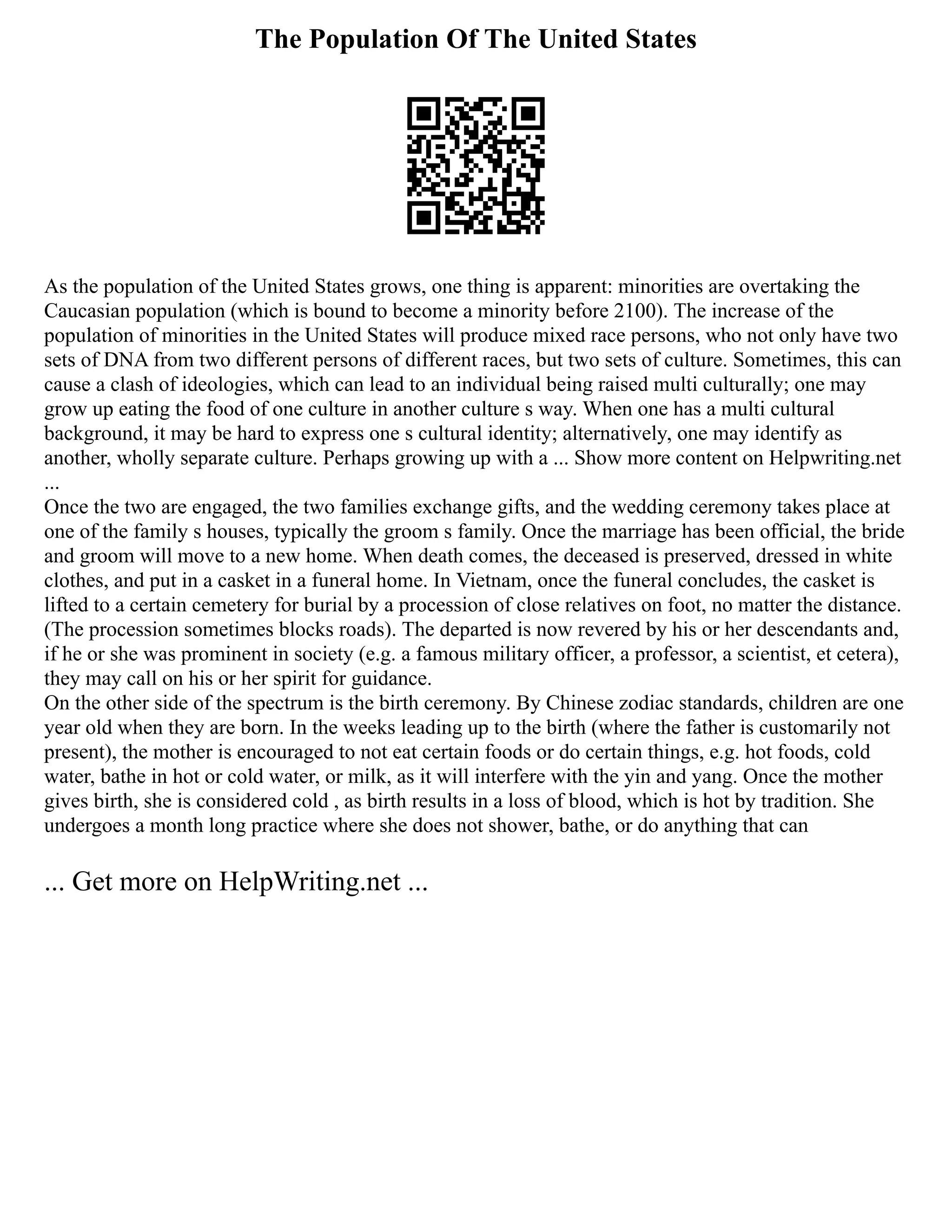 The Population Of The United States
As the population of the United States grows, one thing is apparent: minorities are overtaking the
Caucasian population (which is bound to become a minority before 2100). The increase of the
population of minorities in the United States will produce mixed race persons, who not only have two
sets of DNA from two different persons of different races, but two sets of culture. Sometimes, this can
cause a clash of ideologies, which can lead to an individual being raised multi culturally; one may
grow up eating the food of one culture in another culture s way. When one has a multi cultural
background, it may be hard to express one s cultural identity; alternatively, one may identify as
another, wholly separate culture. Perhaps growing up with a ... Show more content on Helpwriting.net
...
Once the two are engaged, the two families exchange gifts, and the wedding ceremony takes place at
one of the family s houses, typically the groom s family. Once the marriage has been official, the bride
and groom will move to a new home. When death comes, the deceased is preserved, dressed in white
clothes, and put in a casket in a funeral home. In Vietnam, once the funeral concludes, the casket is
lifted to a certain cemetery for burial by a procession of close relatives on foot, no matter the distance.
(The procession sometimes blocks roads). The departed is now revered by his or her descendants and,
if he or she was prominent in society (e.g. a famous military officer, a professor, a scientist, et cetera),
they may call on his or her spirit for guidance.
On the other side of the spectrum is the birth ceremony. By Chinese zodiac standards, children are one
year old when they are born. In the weeks leading up to the birth (where the father is customarily not
present), the mother is encouraged to not eat certain foods or do certain things, e.g. hot foods, cold
water, bathe in hot or cold water, or milk, as it will interfere with the yin and yang. Once the mother
gives birth, she is considered cold , as birth results in a loss of blood, which is hot by tradition. She
undergoes a month long practice where she does not shower, bathe, or do anything that can
... Get more on HelpWriting.net ...
 