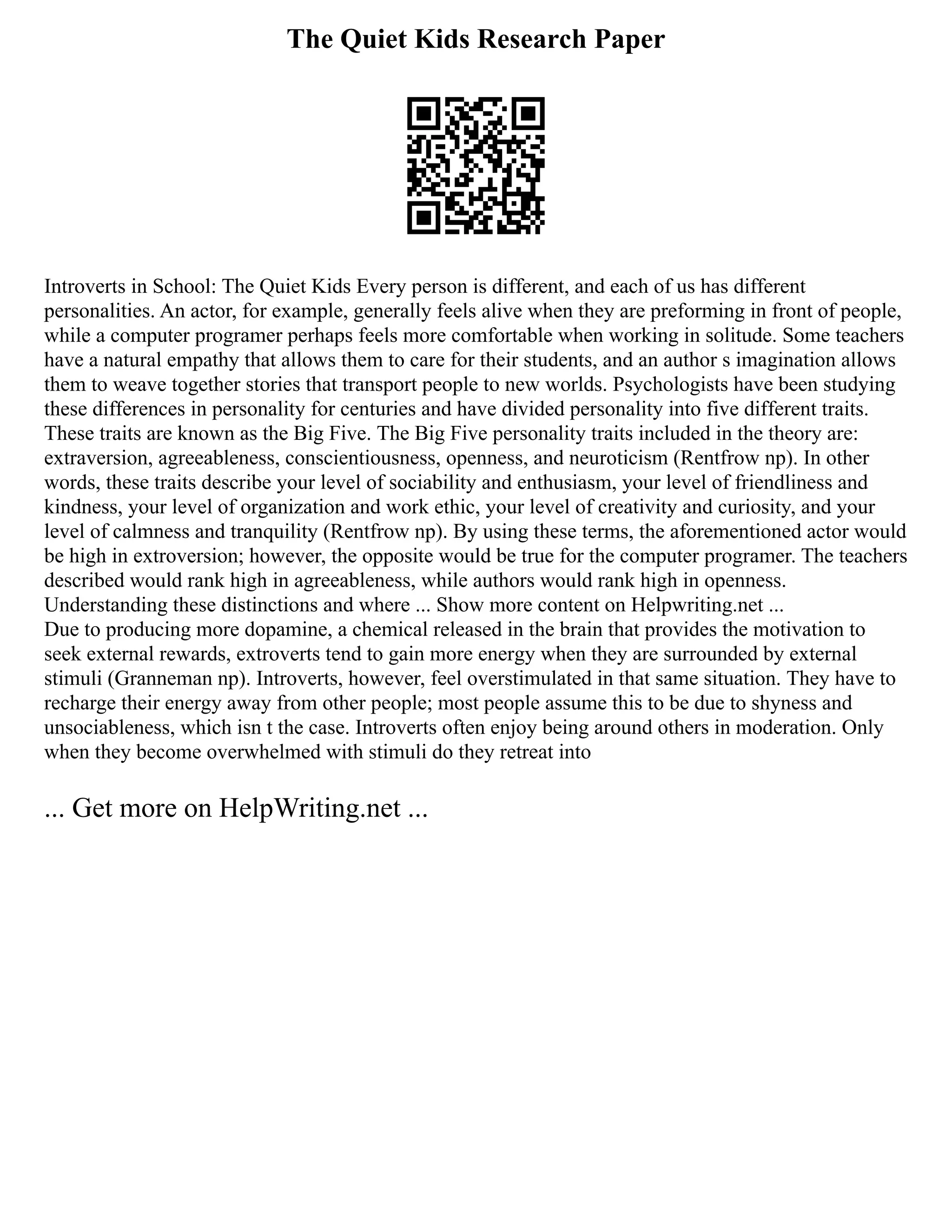 The Quiet Kids Research Paper
Introverts in School: The Quiet Kids Every person is different, and each of us has different
personalities. An actor, for example, generally feels alive when they are preforming in front of people,
while a computer programer perhaps feels more comfortable when working in solitude. Some teachers
have a natural empathy that allows them to care for their students, and an author s imagination allows
them to weave together stories that transport people to new worlds. Psychologists have been studying
these differences in personality for centuries and have divided personality into five different traits.
These traits are known as the Big Five. The Big Five personality traits included in the theory are:
extraversion, agreeableness, conscientiousness, openness, and neuroticism (Rentfrow np). In other
words, these traits describe your level of sociability and enthusiasm, your level of friendliness and
kindness, your level of organization and work ethic, your level of creativity and curiosity, and your
level of calmness and tranquility (Rentfrow np). By using these terms, the aforementioned actor would
be high in extroversion; however, the opposite would be true for the computer programer. The teachers
described would rank high in agreeableness, while authors would rank high in openness.
Understanding these distinctions and where ... Show more content on Helpwriting.net ...
Due to producing more dopamine, a chemical released in the brain that provides the motivation to
seek external rewards, extroverts tend to gain more energy when they are surrounded by external
stimuli (Granneman np). Introverts, however, feel overstimulated in that same situation. They have to
recharge their energy away from other people; most people assume this to be due to shyness and
unsociableness, which isn t the case. Introverts often enjoy being around others in moderation. Only
when they become overwhelmed with stimuli do they retreat into
... Get more on HelpWriting.net ...
 