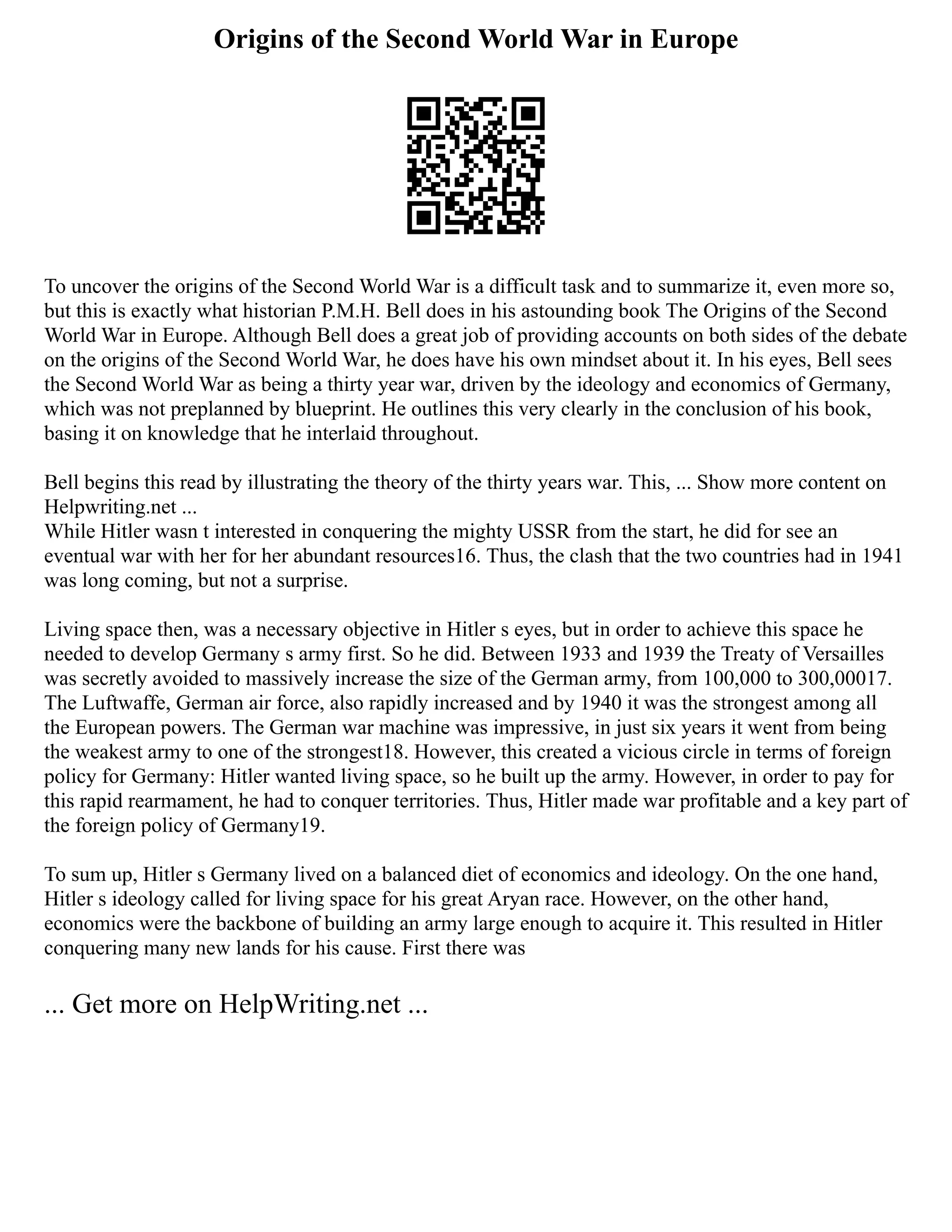 Origins of the Second World War in Europe
To uncover the origins of the Second World War is a difficult task and to summarize it, even more so,
but this is exactly what historian P.M.H. Bell does in his astounding book The Origins of the Second
World War in Europe. Although Bell does a great job of providing accounts on both sides of the debate
on the origins of the Second World War, he does have his own mindset about it. In his eyes, Bell sees
the Second World War as being a thirty year war, driven by the ideology and economics of Germany,
which was not preplanned by blueprint. He outlines this very clearly in the conclusion of his book,
basing it on knowledge that he interlaid throughout.
Bell begins this read by illustrating the theory of the thirty years war. This, ... Show more content on
Helpwriting.net ...
While Hitler wasn t interested in conquering the mighty USSR from the start, he did for see an
eventual war with her for her abundant resources16. Thus, the clash that the two countries had in 1941
was long coming, but not a surprise.
Living space then, was a necessary objective in Hitler s eyes, but in order to achieve this space he
needed to develop Germany s army first. So he did. Between 1933 and 1939 the Treaty of Versailles
was secretly avoided to massively increase the size of the German army, from 100,000 to 300,00017.
The Luftwaffe, German air force, also rapidly increased and by 1940 it was the strongest among all
the European powers. The German war machine was impressive, in just six years it went from being
the weakest army to one of the strongest18. However, this created a vicious circle in terms of foreign
policy for Germany: Hitler wanted living space, so he built up the army. However, in order to pay for
this rapid rearmament, he had to conquer territories. Thus, Hitler made war profitable and a key part of
the foreign policy of Germany19.
To sum up, Hitler s Germany lived on a balanced diet of economics and ideology. On the one hand,
Hitler s ideology called for living space for his great Aryan race. However, on the other hand,
economics were the backbone of building an army large enough to acquire it. This resulted in Hitler
conquering many new lands for his cause. First there was
... Get more on HelpWriting.net ...
 
