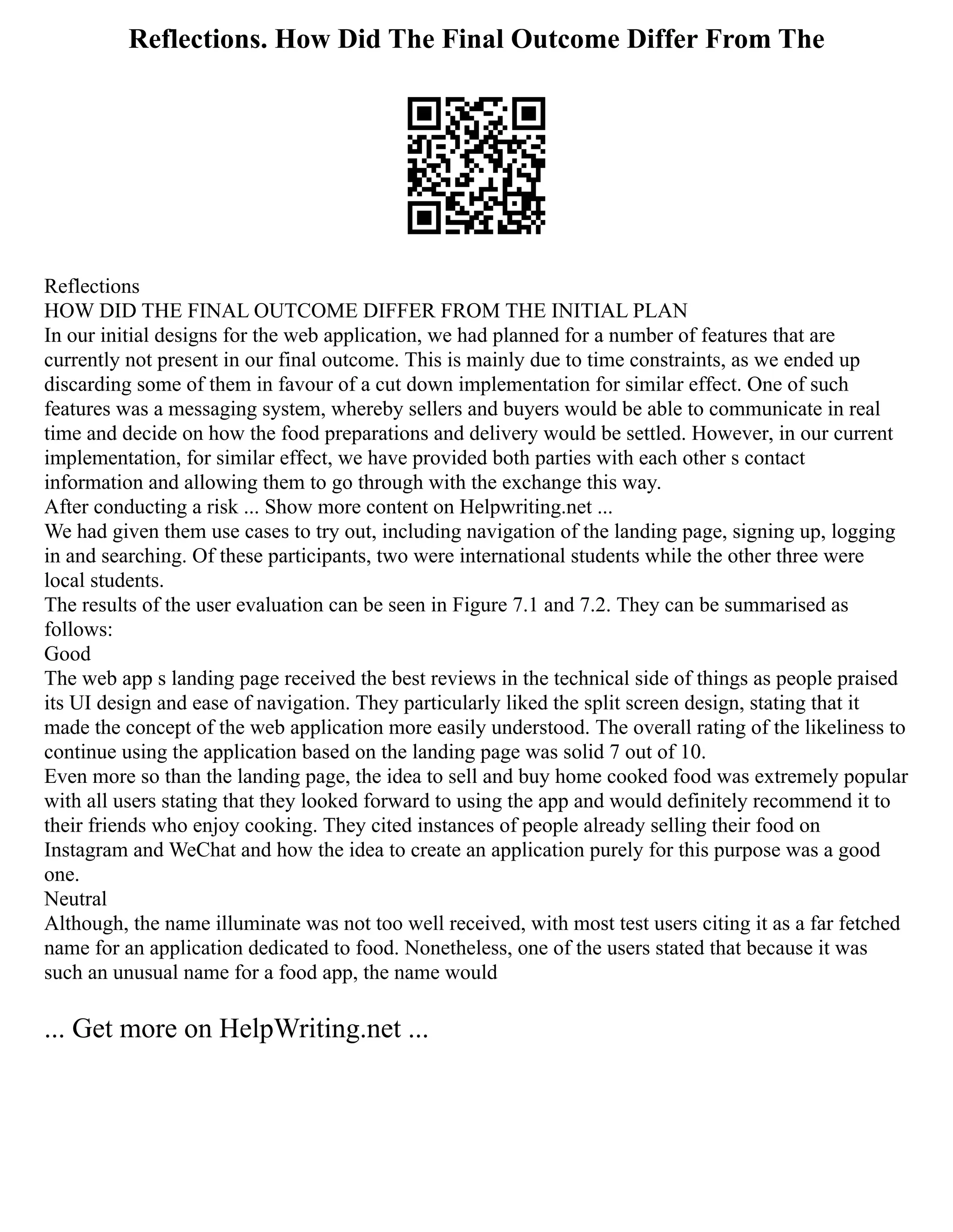 Reflections. How Did The Final Outcome Differ From The
Reflections
HOW DID THE FINAL OUTCOME DIFFER FROM THE INITIAL PLAN
In our initial designs for the web application, we had planned for a number of features that are
currently not present in our final outcome. This is mainly due to time constraints, as we ended up
discarding some of them in favour of a cut down implementation for similar effect. One of such
features was a messaging system, whereby sellers and buyers would be able to communicate in real
time and decide on how the food preparations and delivery would be settled. However, in our current
implementation, for similar effect, we have provided both parties with each other s contact
information and allowing them to go through with the exchange this way.
After conducting a risk ... Show more content on Helpwriting.net ...
We had given them use cases to try out, including navigation of the landing page, signing up, logging
in and searching. Of these participants, two were international students while the other three were
local students.
The results of the user evaluation can be seen in Figure 7.1 and 7.2. They can be summarised as
follows:
Good
The web app s landing page received the best reviews in the technical side of things as people praised
its UI design and ease of navigation. They particularly liked the split screen design, stating that it
made the concept of the web application more easily understood. The overall rating of the likeliness to
continue using the application based on the landing page was solid 7 out of 10.
Even more so than the landing page, the idea to sell and buy home cooked food was extremely popular
with all users stating that they looked forward to using the app and would definitely recommend it to
their friends who enjoy cooking. They cited instances of people already selling their food on
Instagram and WeChat and how the idea to create an application purely for this purpose was a good
one.
Neutral
Although, the name illuminate was not too well received, with most test users citing it as a far fetched
name for an application dedicated to food. Nonetheless, one of the users stated that because it was
such an unusual name for a food app, the name would
... Get more on HelpWriting.net ...
 