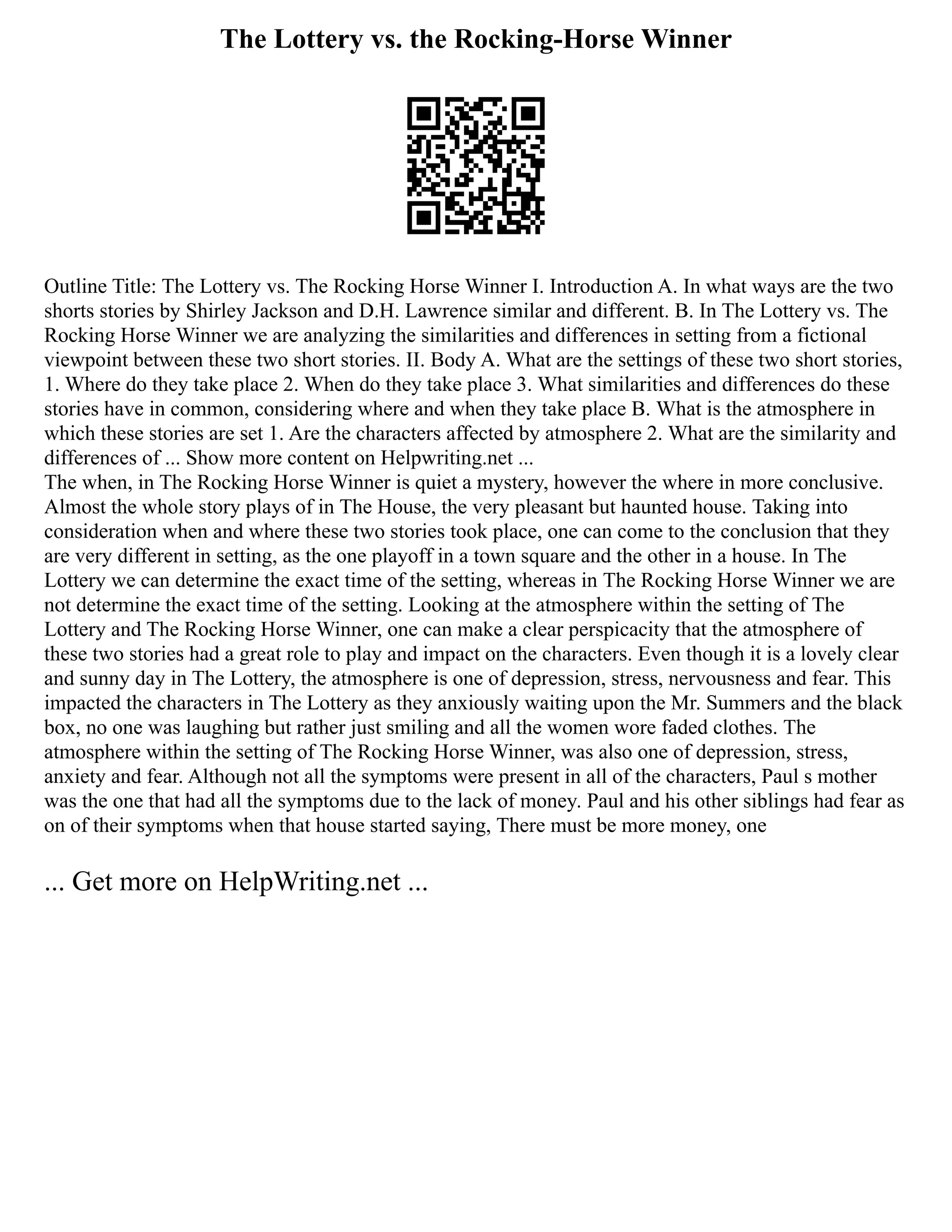 The Lottery vs. the Rocking-Horse Winner
Outline Title: The Lottery vs. The Rocking Horse Winner I. Introduction A. In what ways are the two
shorts stories by Shirley Jackson and D.H. Lawrence similar and different. B. In The Lottery vs. The
Rocking Horse Winner we are analyzing the similarities and differences in setting from a fictional
viewpoint between these two short stories. II. Body A. What are the settings of these two short stories,
1. Where do they take place 2. When do they take place 3. What similarities and differences do these
stories have in common, considering where and when they take place B. What is the atmosphere in
which these stories are set 1. Are the characters affected by atmosphere 2. What are the similarity and
differences of ... Show more content on Helpwriting.net ...
The when, in The Rocking Horse Winner is quiet a mystery, however the where in more conclusive.
Almost the whole story plays of in The House, the very pleasant but haunted house. Taking into
consideration when and where these two stories took place, one can come to the conclusion that they
are very different in setting, as the one playoff in a town square and the other in a house. In The
Lottery we can determine the exact time of the setting, whereas in The Rocking Horse Winner we are
not determine the exact time of the setting. Looking at the atmosphere within the setting of The
Lottery and The Rocking Horse Winner, one can make a clear perspicacity that the atmosphere of
these two stories had a great role to play and impact on the characters. Even though it is a lovely clear
and sunny day in The Lottery, the atmosphere is one of depression, stress, nervousness and fear. This
impacted the characters in The Lottery as they anxiously waiting upon the Mr. Summers and the black
box, no one was laughing but rather just smiling and all the women wore faded clothes. The
atmosphere within the setting of The Rocking Horse Winner, was also one of depression, stress,
anxiety and fear. Although not all the symptoms were present in all of the characters, Paul s mother
was the one that had all the symptoms due to the lack of money. Paul and his other siblings had fear as
on of their symptoms when that house started saying, There must be more money, one
... Get more on HelpWriting.net ...
 