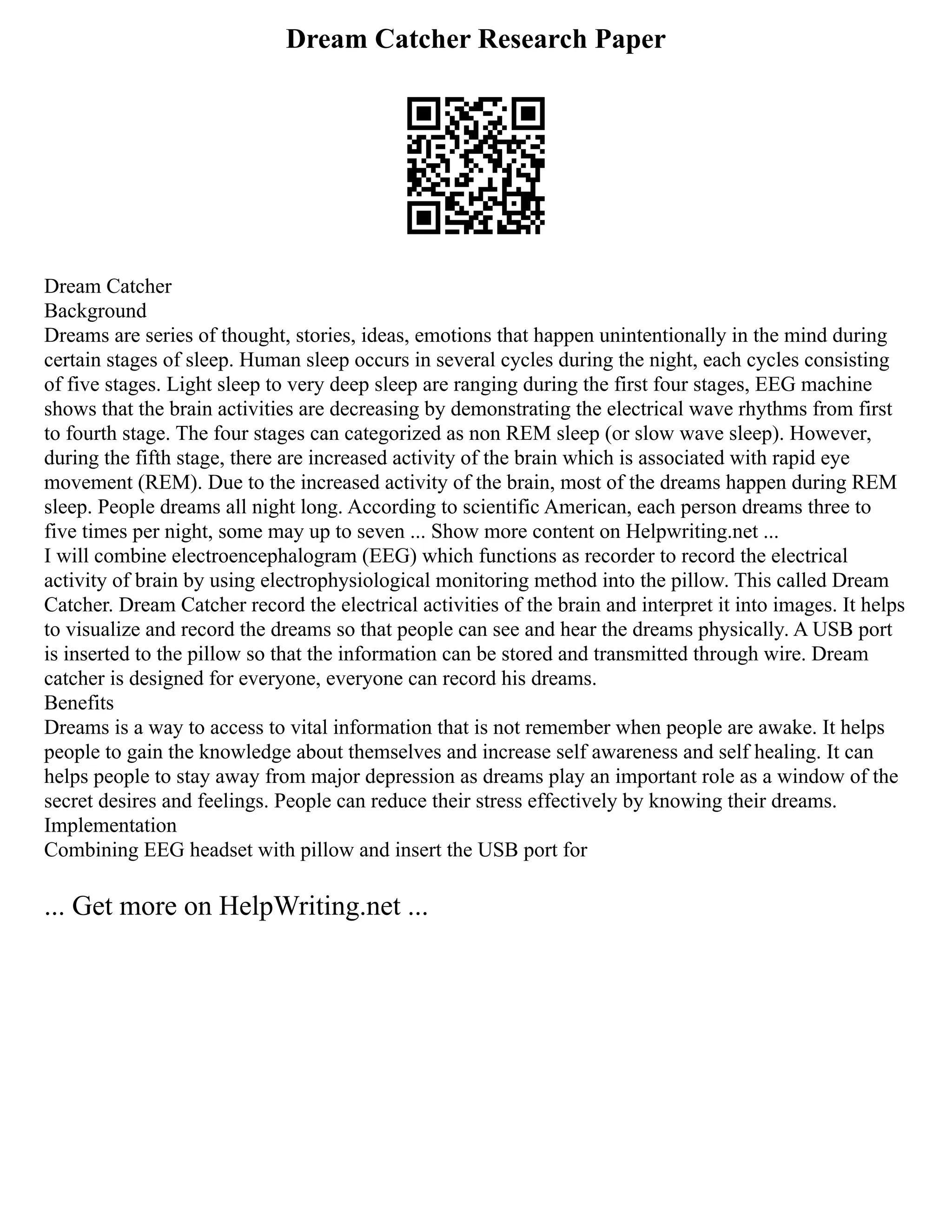 Dream Catcher Research Paper
Dream Catcher
Background
Dreams are series of thought, stories, ideas, emotions that happen unintentionally in the mind during
certain stages of sleep. Human sleep occurs in several cycles during the night, each cycles consisting
of five stages. Light sleep to very deep sleep are ranging during the first four stages, EEG machine
shows that the brain activities are decreasing by demonstrating the electrical wave rhythms from first
to fourth stage. The four stages can categorized as non REM sleep (or slow wave sleep). However,
during the fifth stage, there are increased activity of the brain which is associated with rapid eye
movement (REM). Due to the increased activity of the brain, most of the dreams happen during REM
sleep. People dreams all night long. According to scientific American, each person dreams three to
five times per night, some may up to seven ... Show more content on Helpwriting.net ...
I will combine electroencephalogram (EEG) which functions as recorder to record the electrical
activity of brain by using electrophysiological monitoring method into the pillow. This called Dream
Catcher. Dream Catcher record the electrical activities of the brain and interpret it into images. It helps
to visualize and record the dreams so that people can see and hear the dreams physically. A USB port
is inserted to the pillow so that the information can be stored and transmitted through wire. Dream
catcher is designed for everyone, everyone can record his dreams.
Benefits
Dreams is a way to access to vital information that is not remember when people are awake. It helps
people to gain the knowledge about themselves and increase self awareness and self healing. It can
helps people to stay away from major depression as dreams play an important role as a window of the
secret desires and feelings. People can reduce their stress effectively by knowing their dreams.
Implementation
Combining EEG headset with pillow and insert the USB port for
... Get more on HelpWriting.net ...
 