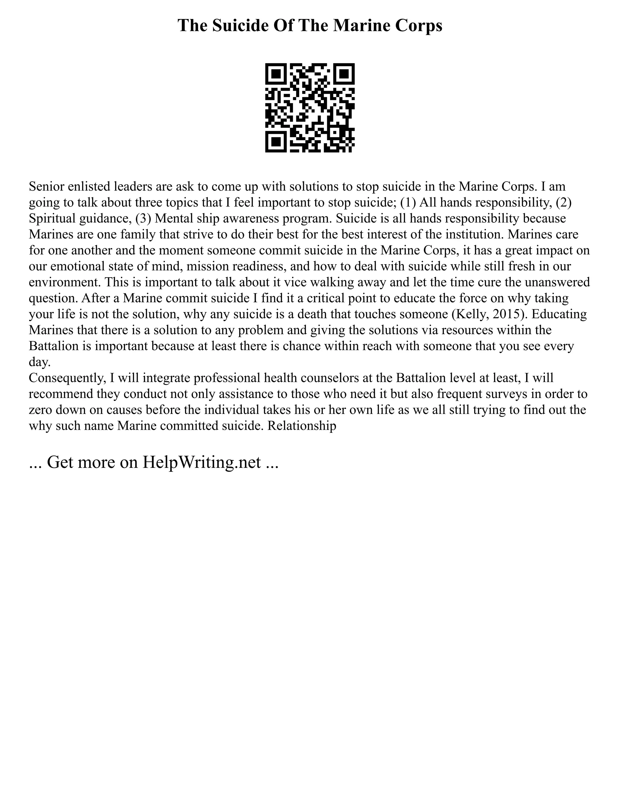 The Suicide Of The Marine Corps
Senior enlisted leaders are ask to come up with solutions to stop suicide in the Marine Corps. I am
going to talk about three topics that I feel important to stop suicide; (1) All hands responsibility, (2)
Spiritual guidance, (3) Mental ship awareness program. Suicide is all hands responsibility because
Marines are one family that strive to do their best for the best interest of the institution. Marines care
for one another and the moment someone commit suicide in the Marine Corps, it has a great impact on
our emotional state of mind, mission readiness, and how to deal with suicide while still fresh in our
environment. This is important to talk about it vice walking away and let the time cure the unanswered
question. After a Marine commit suicide I find it a critical point to educate the force on why taking
your life is not the solution, why any suicide is a death that touches someone (Kelly, 2015). Educating
Marines that there is a solution to any problem and giving the solutions via resources within the
Battalion is important because at least there is chance within reach with someone that you see every
day.
Consequently, I will integrate professional health counselors at the Battalion level at least, I will
recommend they conduct not only assistance to those who need it but also frequent surveys in order to
zero down on causes before the individual takes his or her own life as we all still trying to find out the
why such name Marine committed suicide. Relationship
... Get more on HelpWriting.net ...
 