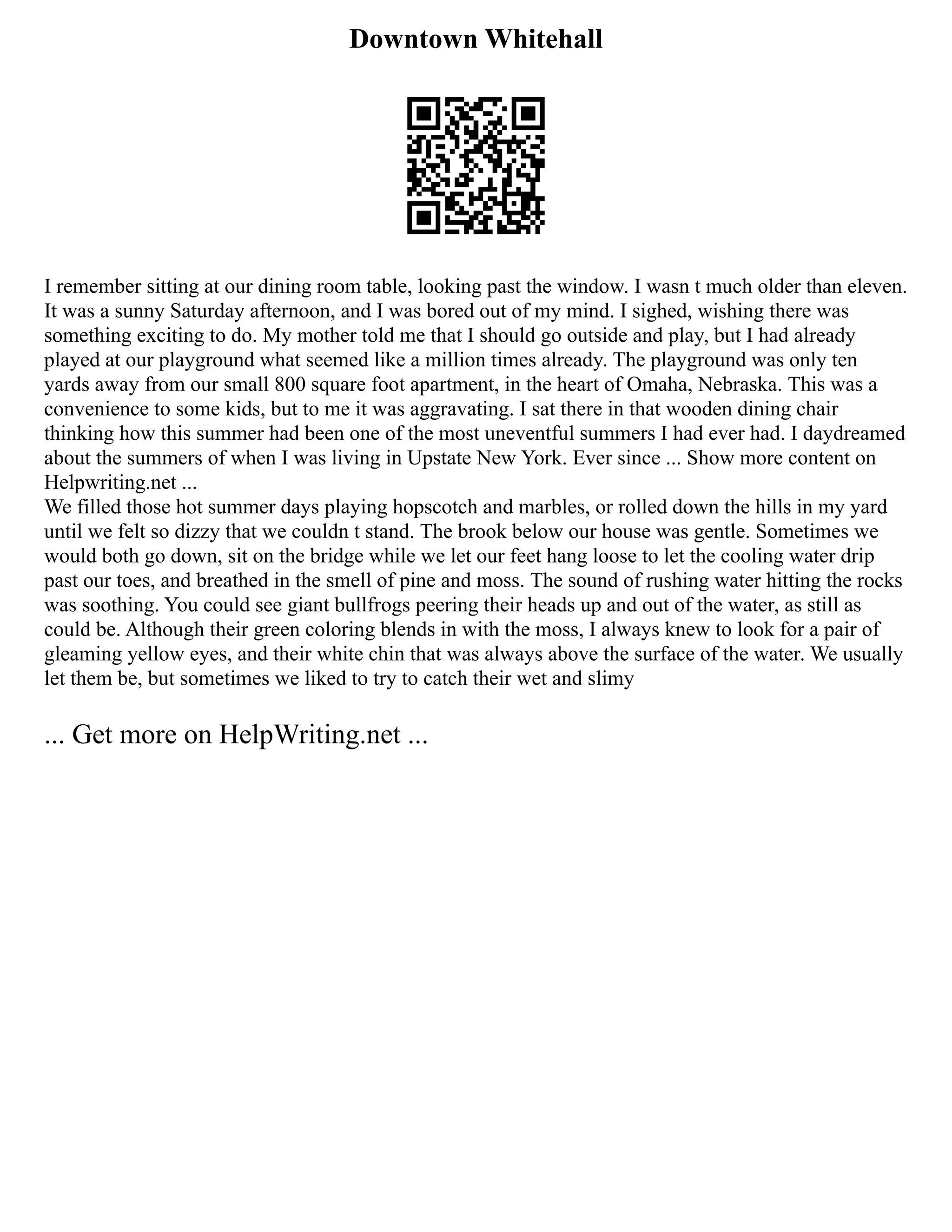 Downtown Whitehall
I remember sitting at our dining room table, looking past the window. I wasn t much older than eleven.
It was a sunny Saturday afternoon, and I was bored out of my mind. I sighed, wishing there was
something exciting to do. My mother told me that I should go outside and play, but I had already
played at our playground what seemed like a million times already. The playground was only ten
yards away from our small 800 square foot apartment, in the heart of Omaha, Nebraska. This was a
convenience to some kids, but to me it was aggravating. I sat there in that wooden dining chair
thinking how this summer had been one of the most uneventful summers I had ever had. I daydreamed
about the summers of when I was living in Upstate New York. Ever since ... Show more content on
Helpwriting.net ...
We filled those hot summer days playing hopscotch and marbles, or rolled down the hills in my yard
until we felt so dizzy that we couldn t stand. The brook below our house was gentle. Sometimes we
would both go down, sit on the bridge while we let our feet hang loose to let the cooling water drip
past our toes, and breathed in the smell of pine and moss. The sound of rushing water hitting the rocks
was soothing. You could see giant bullfrogs peering their heads up and out of the water, as still as
could be. Although their green coloring blends in with the moss, I always knew to look for a pair of
gleaming yellow eyes, and their white chin that was always above the surface of the water. We usually
let them be, but sometimes we liked to try to catch their wet and slimy
... Get more on HelpWriting.net ...
 