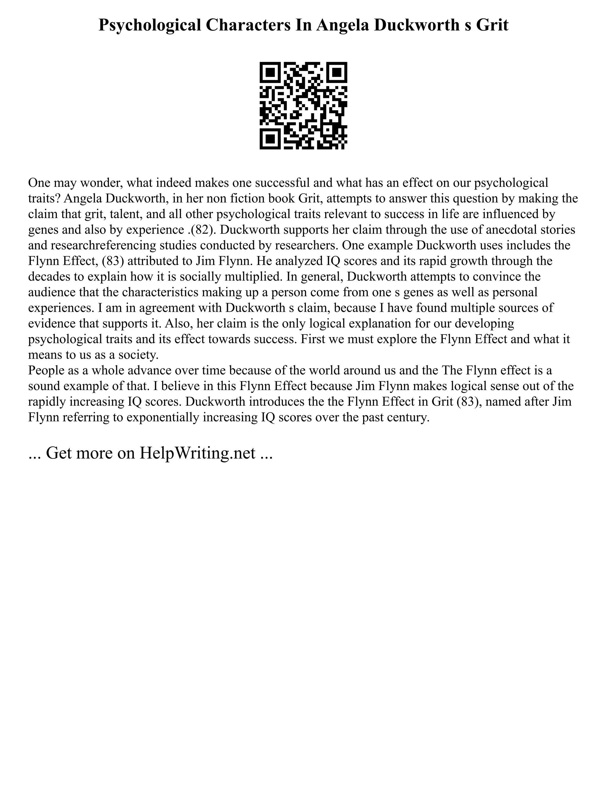 Psychological Characters In Angela Duckworth s Grit
One may wonder, what indeed makes one successful and what has an effect on our psychological
traits? Angela Duckworth, in her non fiction book Grit, attempts to answer this question by making the
claim that grit, talent, and all other psychological traits relevant to success in life are influenced by
genes and also by experience .(82). Duckworth supports her claim through the use of anecdotal stories
and researchreferencing studies conducted by researchers. One example Duckworth uses includes the
Flynn Effect, (83) attributed to Jim Flynn. He analyzed IQ scores and its rapid growth through the
decades to explain how it is socially multiplied. In general, Duckworth attempts to convince the
audience that the characteristics making up a person come from one s genes as well as personal
experiences. I am in agreement with Duckworth s claim, because I have found multiple sources of
evidence that supports it. Also, her claim is the only logical explanation for our developing
psychological traits and its effect towards success. First we must explore the Flynn Effect and what it
means to us as a society.
People as a whole advance over time because of the world around us and the The Flynn effect is a
sound example of that. I believe in this Flynn Effect because Jim Flynn makes logical sense out of the
rapidly increasing IQ scores. Duckworth introduces the the Flynn Effect in Grit (83), named after Jim
Flynn referring to exponentially increasing IQ scores over the past century.
... Get more on HelpWriting.net ...
 