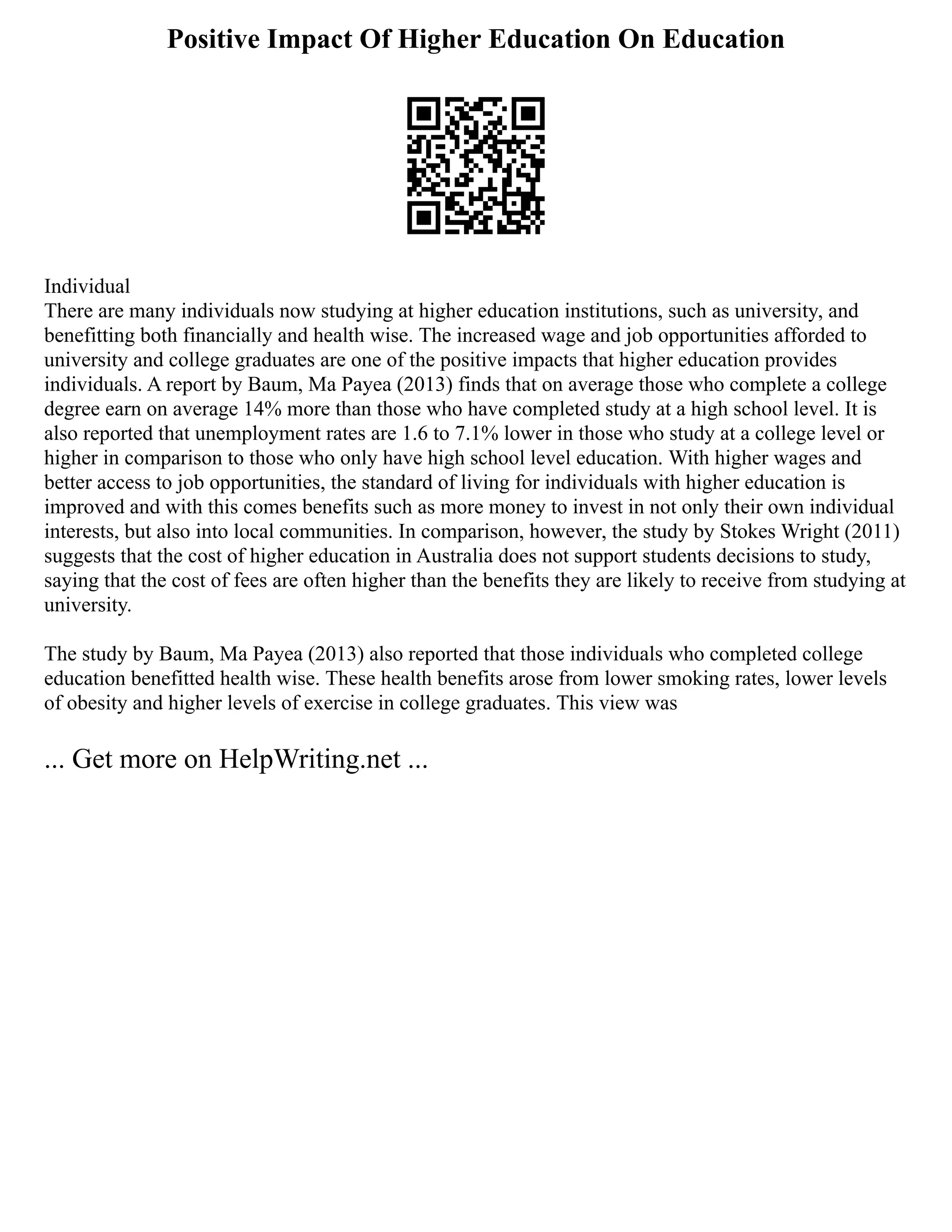 Positive Impact Of Higher Education On Education
Individual
There are many individuals now studying at higher education institutions, such as university, and
benefitting both financially and health wise. The increased wage and job opportunities afforded to
university and college graduates are one of the positive impacts that higher education provides
individuals. A report by Baum, Ma Payea (2013) finds that on average those who complete a college
degree earn on average 14% more than those who have completed study at a high school level. It is
also reported that unemployment rates are 1.6 to 7.1% lower in those who study at a college level or
higher in comparison to those who only have high school level education. With higher wages and
better access to job opportunities, the standard of living for individuals with higher education is
improved and with this comes benefits such as more money to invest in not only their own individual
interests, but also into local communities. In comparison, however, the study by Stokes Wright (2011)
suggests that the cost of higher education in Australia does not support students decisions to study,
saying that the cost of fees are often higher than the benefits they are likely to receive from studying at
university.
The study by Baum, Ma Payea (2013) also reported that those individuals who completed college
education benefitted health wise. These health benefits arose from lower smoking rates, lower levels
of obesity and higher levels of exercise in college graduates. This view was
... Get more on HelpWriting.net ...
 