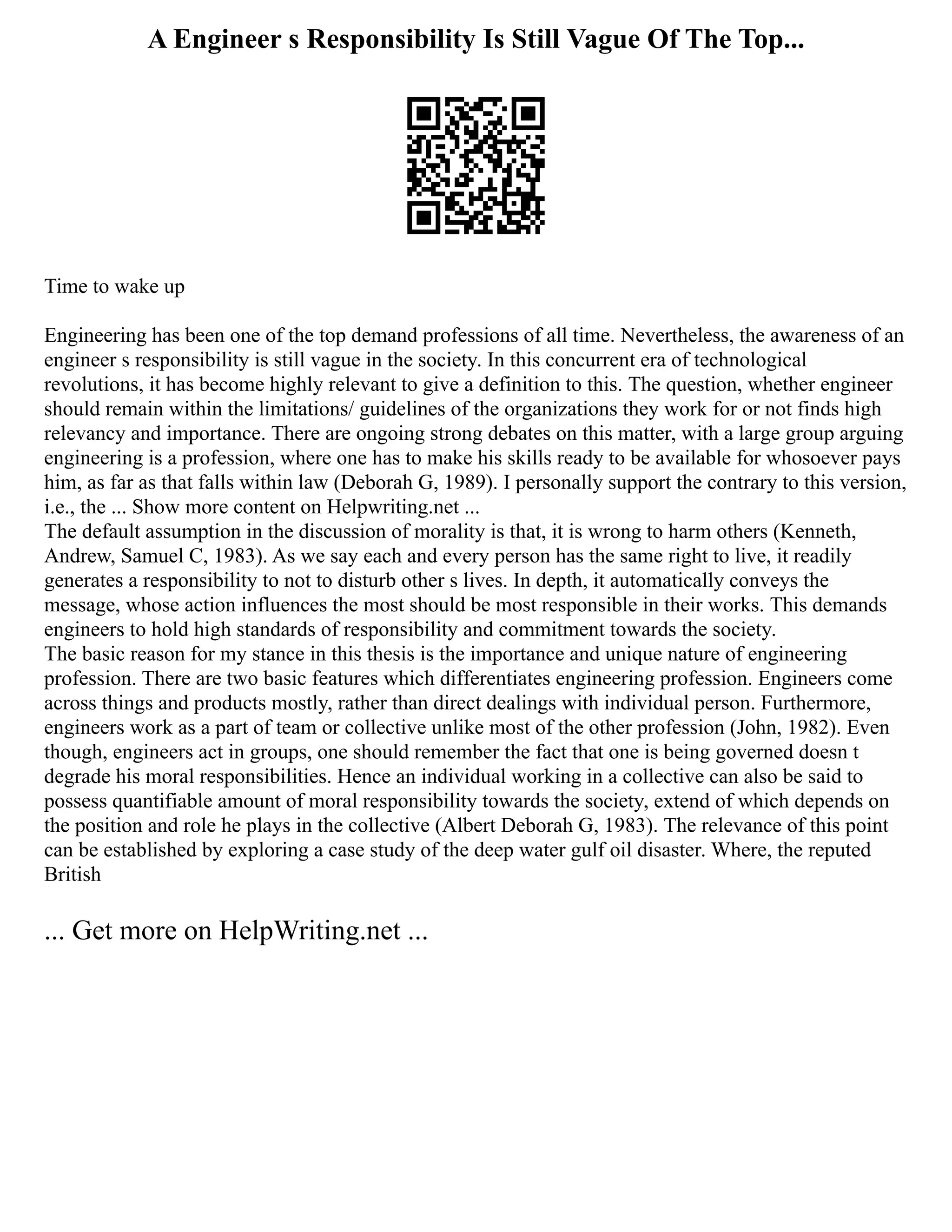 A Engineer s Responsibility Is Still Vague Of The Top...
Time to wake up
Engineering has been one of the top demand professions of all time. Nevertheless, the awareness of an
engineer s responsibility is still vague in the society. In this concurrent era of technological
revolutions, it has become highly relevant to give a definition to this. The question, whether engineer
should remain within the limitations/ guidelines of the organizations they work for or not finds high
relevancy and importance. There are ongoing strong debates on this matter, with a large group arguing
engineering is a profession, where one has to make his skills ready to be available for whosoever pays
him, as far as that falls within law (Deborah G, 1989). I personally support the contrary to this version,
i.e., the ... Show more content on Helpwriting.net ...
The default assumption in the discussion of morality is that, it is wrong to harm others (Kenneth,
Andrew, Samuel C, 1983). As we say each and every person has the same right to live, it readily
generates a responsibility to not to disturb other s lives. In depth, it automatically conveys the
message, whose action influences the most should be most responsible in their works. This demands
engineers to hold high standards of responsibility and commitment towards the society.
The basic reason for my stance in this thesis is the importance and unique nature of engineering
profession. There are two basic features which differentiates engineering profession. Engineers come
across things and products mostly, rather than direct dealings with individual person. Furthermore,
engineers work as a part of team or collective unlike most of the other profession (John, 1982). Even
though, engineers act in groups, one should remember the fact that one is being governed doesn t
degrade his moral responsibilities. Hence an individual working in a collective can also be said to
possess quantifiable amount of moral responsibility towards the society, extend of which depends on
the position and role he plays in the collective (Albert Deborah G, 1983). The relevance of this point
can be established by exploring a case study of the deep water gulf oil disaster. Where, the reputed
British
... Get more on HelpWriting.net ...
 