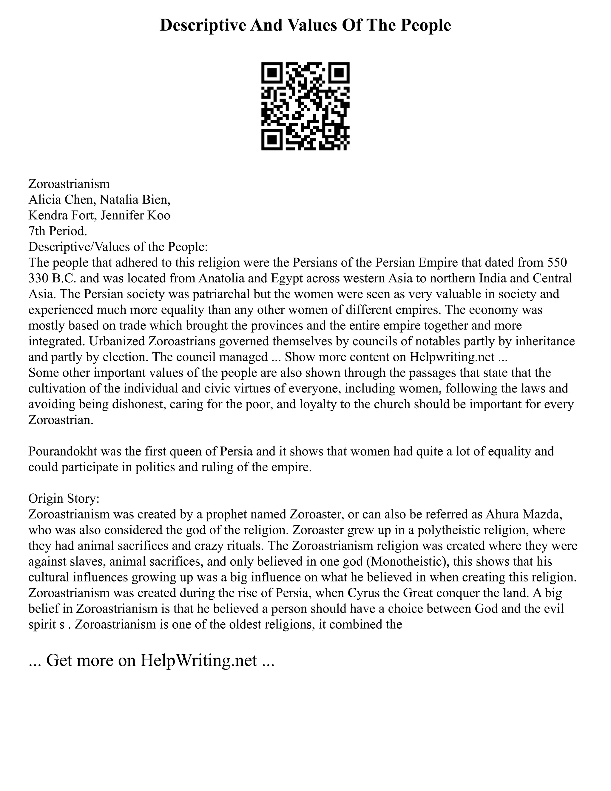 Descriptive And Values Of The People
Zoroastrianism
Alicia Chen, Natalia Bien,
Kendra Fort, Jennifer Koo
7th Period.
Descriptive/Values of the People:
The people that adhered to this religion were the Persians of the Persian Empire that dated from 550
330 B.C. and was located from Anatolia and Egypt across western Asia to northern India and Central
Asia. The Persian society was patriarchal but the women were seen as very valuable in society and
experienced much more equality than any other women of different empires. The economy was
mostly based on trade which brought the provinces and the entire empire together and more
integrated. Urbanized Zoroastrians governed themselves by councils of notables partly by inheritance
and partly by election. The council managed ... Show more content on Helpwriting.net ...
Some other important values of the people are also shown through the passages that state that the
cultivation of the individual and civic virtues of everyone, including women, following the laws and
avoiding being dishonest, caring for the poor, and loyalty to the church should be important for every
Zoroastrian.
Pourandokht was the first queen of Persia and it shows that women had quite a lot of equality and
could participate in politics and ruling of the empire.
Origin Story:
Zoroastrianism was created by a prophet named Zoroaster, or can also be referred as Ahura Mazda,
who was also considered the god of the religion. Zoroaster grew up in a polytheistic religion, where
they had animal sacrifices and crazy rituals. The Zoroastrianism religion was created where they were
against slaves, animal sacrifices, and only believed in one god (Monotheistic), this shows that his
cultural influences growing up was a big influence on what he believed in when creating this religion.
Zoroastrianism was created during the rise of Persia, when Cyrus the Great conquer the land. A big
belief in Zoroastrianism is that he believed a person should have a choice between God and the evil
spirit s . Zoroastrianism is one of the oldest religions, it combined the
... Get more on HelpWriting.net ...
 