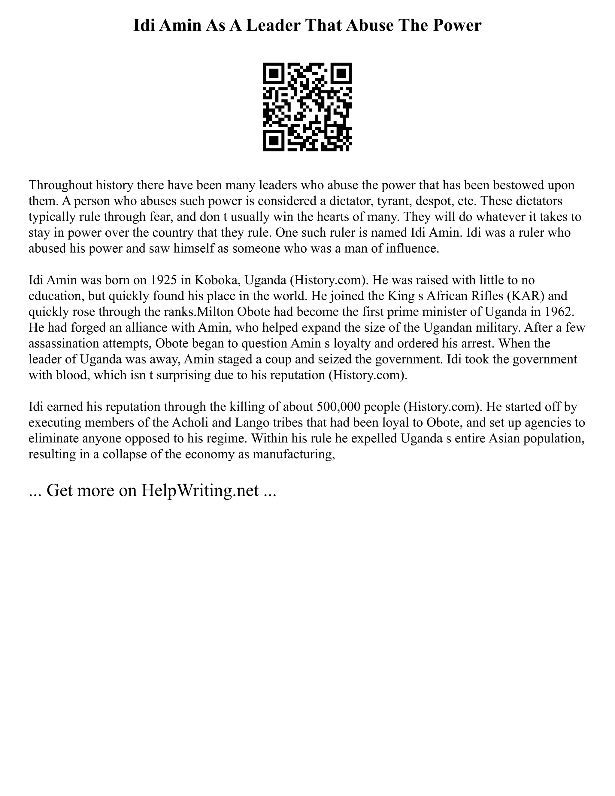 Idi Amin As A Leader That Abuse The Power
Throughout history there have been many leaders who abuse the power that has been bestowed upon
them. A person who abuses such power is considered a dictator, tyrant, despot, etc. These dictators
typically rule through fear, and don t usually win the hearts of many. They will do whatever it takes to
stay in power over the country that they rule. One such ruler is named Idi Amin. Idi was a ruler who
abused his power and saw himself as someone who was a man of influence.
Idi Amin was born on 1925 in Koboka, Uganda (History.com). He was raised with little to no
education, but quickly found his place in the world. He joined the King s African Rifles (KAR) and
quickly rose through the ranks.Milton Obote had become the first prime minister of Uganda in 1962.
He had forged an alliance with Amin, who helped expand the size of the Ugandan military. After a few
assassination attempts, Obote began to question Amin s loyalty and ordered his arrest. When the
leader of Uganda was away, Amin staged a coup and seized the government. Idi took the government
with blood, which isn t surprising due to his reputation (History.com).
Idi earned his reputation through the killing of about 500,000 people (History.com). He started off by
executing members of the Acholi and Lango tribes that had been loyal to Obote, and set up agencies to
eliminate anyone opposed to his regime. Within his rule he expelled Uganda s entire Asian population,
resulting in a collapse of the economy as manufacturing,
... Get more on HelpWriting.net ...
 