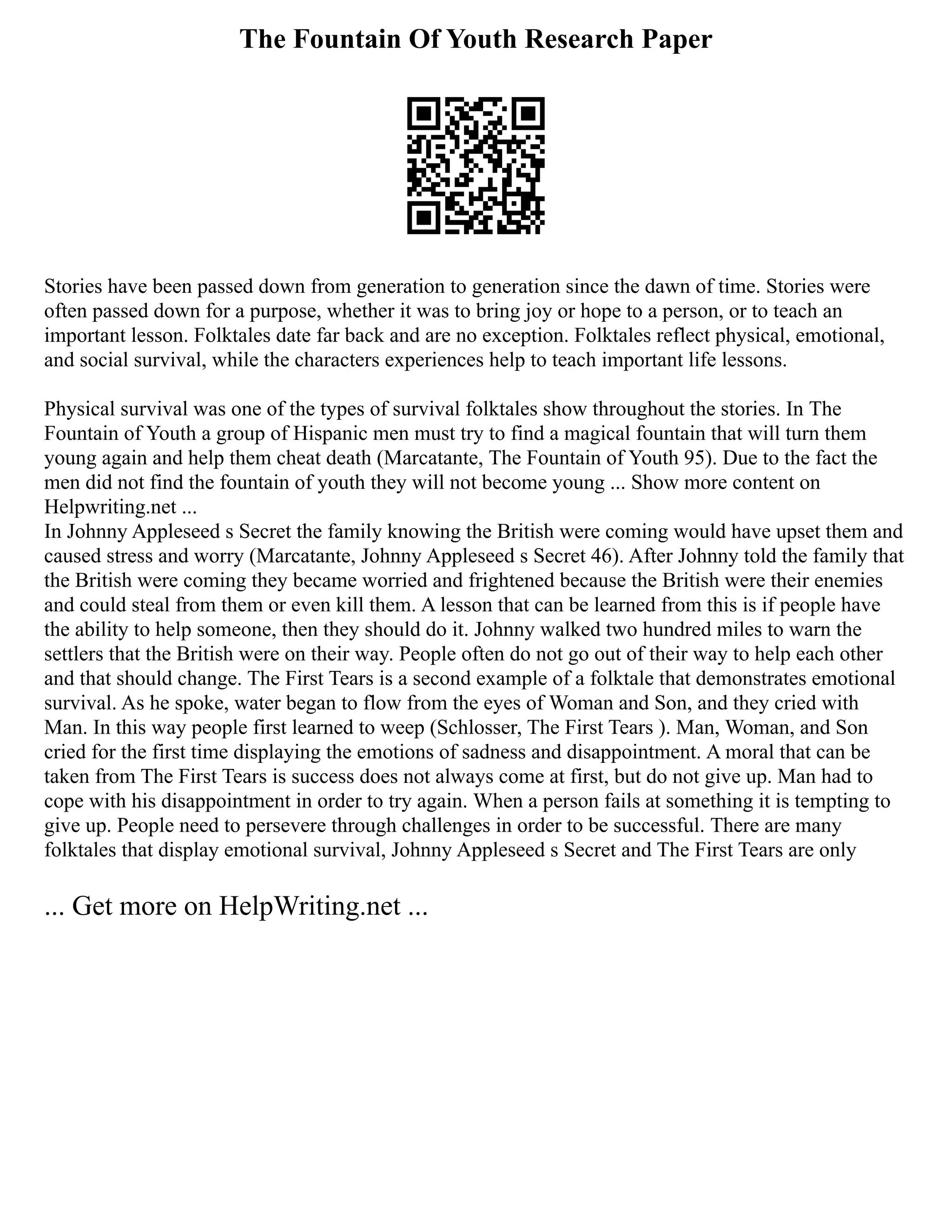 The Fountain Of Youth Research Paper
Stories have been passed down from generation to generation since the dawn of time. Stories were
often passed down for a purpose, whether it was to bring joy or hope to a person, or to teach an
important lesson. Folktales date far back and are no exception. Folktales reflect physical, emotional,
and social survival, while the characters experiences help to teach important life lessons.
Physical survival was one of the types of survival folktales show throughout the stories. In The
Fountain of Youth a group of Hispanic men must try to find a magical fountain that will turn them
young again and help them cheat death (Marcatante, The Fountain of Youth 95). Due to the fact the
men did not find the fountain of youth they will not become young ... Show more content on
Helpwriting.net ...
In Johnny Appleseed s Secret the family knowing the British were coming would have upset them and
caused stress and worry (Marcatante, Johnny Appleseed s Secret 46). After Johnny told the family that
the British were coming they became worried and frightened because the British were their enemies
and could steal from them or even kill them. A lesson that can be learned from this is if people have
the ability to help someone, then they should do it. Johnny walked two hundred miles to warn the
settlers that the British were on their way. People often do not go out of their way to help each other
and that should change. The First Tears is a second example of a folktale that demonstrates emotional
survival. As he spoke, water began to flow from the eyes of Woman and Son, and they cried with
Man. In this way people first learned to weep (Schlosser, The First Tears ). Man, Woman, and Son
cried for the first time displaying the emotions of sadness and disappointment. A moral that can be
taken from The First Tears is success does not always come at first, but do not give up. Man had to
cope with his disappointment in order to try again. When a person fails at something it is tempting to
give up. People need to persevere through challenges in order to be successful. There are many
folktales that display emotional survival, Johnny Appleseed s Secret and The First Tears are only
... Get more on HelpWriting.net ...
 
