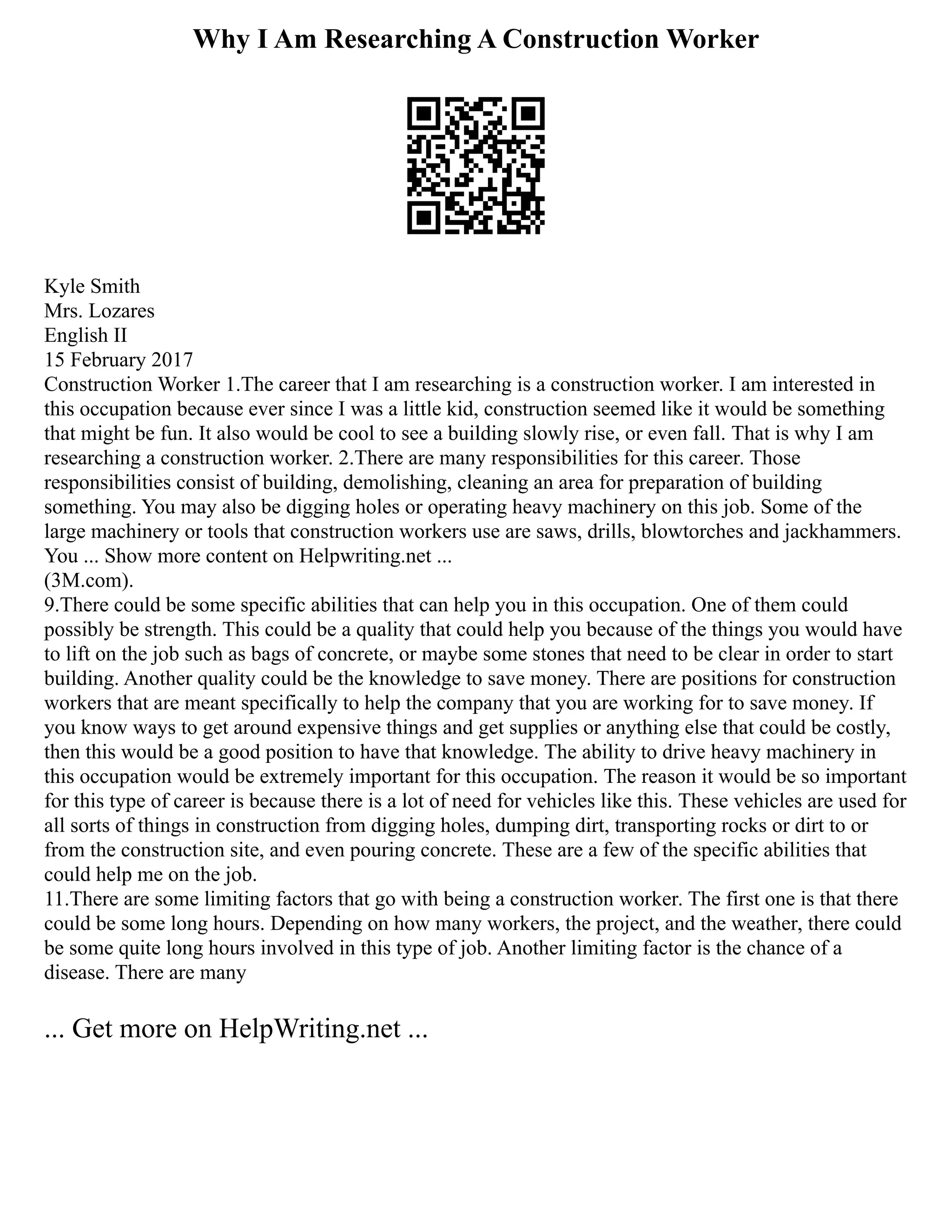 Why I Am Researching A Construction Worker
Kyle Smith
Mrs. Lozares
English II
15 February 2017
Construction Worker 1.The career that I am researching is a construction worker. I am interested in
this occupation because ever since I was a little kid, construction seemed like it would be something
that might be fun. It also would be cool to see a building slowly rise, or even fall. That is why I am
researching a construction worker. 2.There are many responsibilities for this career. Those
responsibilities consist of building, demolishing, cleaning an area for preparation of building
something. You may also be digging holes or operating heavy machinery on this job. Some of the
large machinery or tools that construction workers use are saws, drills, blowtorches and jackhammers.
You ... Show more content on Helpwriting.net ...
(3M.com).
9.There could be some specific abilities that can help you in this occupation. One of them could
possibly be strength. This could be a quality that could help you because of the things you would have
to lift on the job such as bags of concrete, or maybe some stones that need to be clear in order to start
building. Another quality could be the knowledge to save money. There are positions for construction
workers that are meant specifically to help the company that you are working for to save money. If
you know ways to get around expensive things and get supplies or anything else that could be costly,
then this would be a good position to have that knowledge. The ability to drive heavy machinery in
this occupation would be extremely important for this occupation. The reason it would be so important
for this type of career is because there is a lot of need for vehicles like this. These vehicles are used for
all sorts of things in construction from digging holes, dumping dirt, transporting rocks or dirt to or
from the construction site, and even pouring concrete. These are a few of the specific abilities that
could help me on the job.
11.There are some limiting factors that go with being a construction worker. The first one is that there
could be some long hours. Depending on how many workers, the project, and the weather, there could
be some quite long hours involved in this type of job. Another limiting factor is the chance of a
disease. There are many
... Get more on HelpWriting.net ...
 