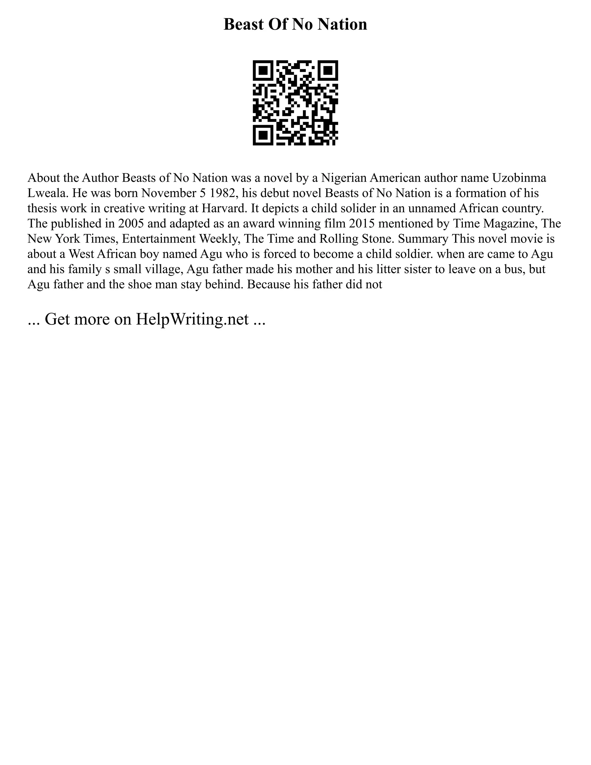 Beast Of No Nation
About the Author Beasts of No Nation was a novel by a Nigerian American author name Uzobinma
Lweala. He was born November 5 1982, his debut novel Beasts of No Nation is a formation of his
thesis work in creative writing at Harvard. It depicts a child solider in an unnamed African country.
The published in 2005 and adapted as an award winning film 2015 mentioned by Time Magazine, The
New York Times, Entertainment Weekly, The Time and Rolling Stone. Summary This novel movie is
about a West African boy named Agu who is forced to become a child soldier. when are came to Agu
and his family s small village, Agu father made his mother and his litter sister to leave on a bus, but
Agu father and the shoe man stay behind. Because his father did not
... Get more on HelpWriting.net ...
 