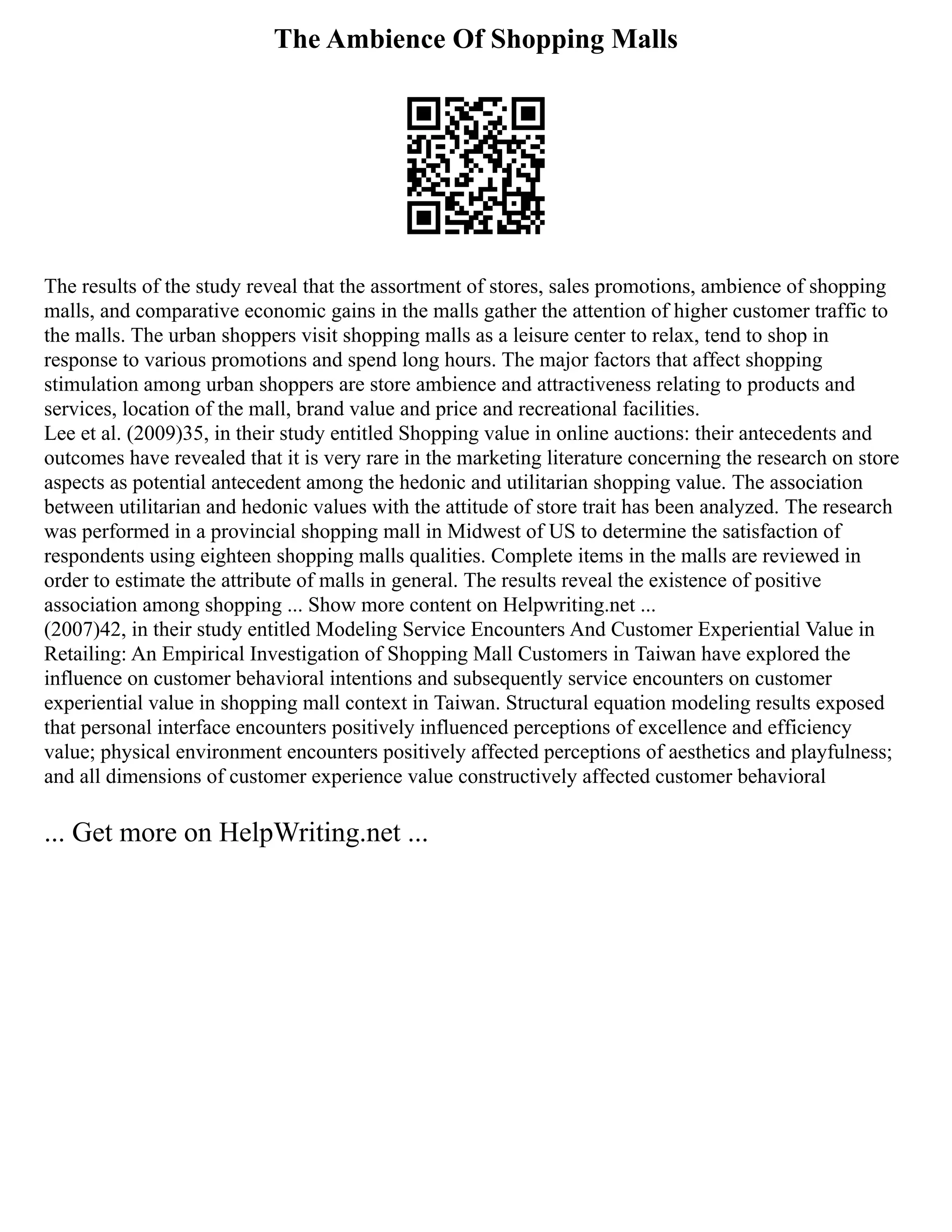 The Ambience Of Shopping Malls
The results of the study reveal that the assortment of stores, sales promotions, ambience of shopping
malls, and comparative economic gains in the malls gather the attention of higher customer traffic to
the malls. The urban shoppers visit shopping malls as a leisure center to relax, tend to shop in
response to various promotions and spend long hours. The major factors that affect shopping
stimulation among urban shoppers are store ambience and attractiveness relating to products and
services, location of the mall, brand value and price and recreational facilities.
Lee et al. (2009)35, in their study entitled Shopping value in online auctions: their antecedents and
outcomes have revealed that it is very rare in the marketing literature concerning the research on store
aspects as potential antecedent among the hedonic and utilitarian shopping value. The association
between utilitarian and hedonic values with the attitude of store trait has been analyzed. The research
was performed in a provincial shopping mall in Midwest of US to determine the satisfaction of
respondents using eighteen shopping malls qualities. Complete items in the malls are reviewed in
order to estimate the attribute of malls in general. The results reveal the existence of positive
association among shopping ... Show more content on Helpwriting.net ...
(2007)42, in their study entitled Modeling Service Encounters And Customer Experiential Value in
Retailing: An Empirical Investigation of Shopping Mall Customers in Taiwan have explored the
influence on customer behavioral intentions and subsequently service encounters on customer
experiential value in shopping mall context in Taiwan. Structural equation modeling results exposed
that personal interface encounters positively influenced perceptions of excellence and efficiency
value; physical environment encounters positively affected perceptions of aesthetics and playfulness;
and all dimensions of customer experience value constructively affected customer behavioral
... Get more on HelpWriting.net ...
 