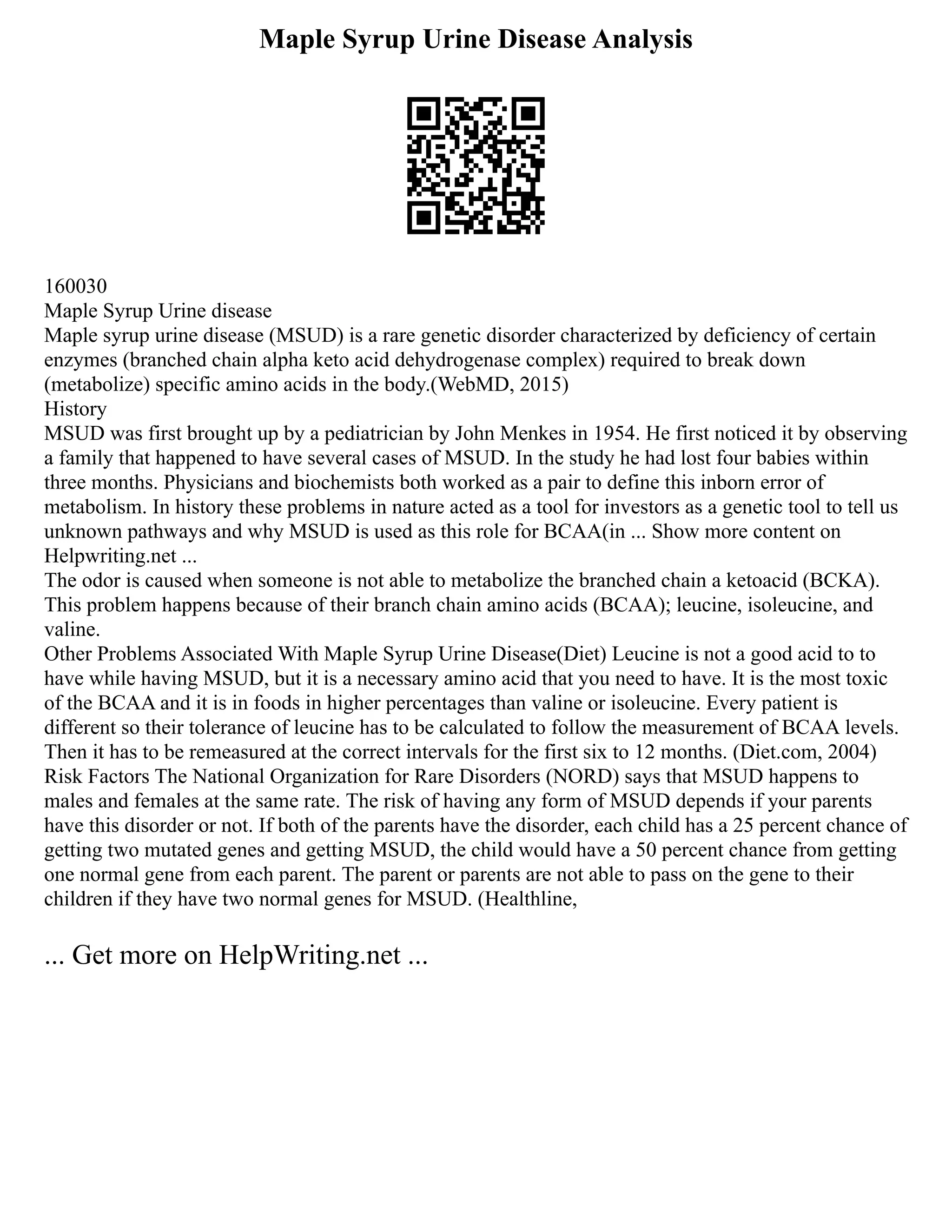 Maple Syrup Urine Disease Analysis
160030
Maple Syrup Urine disease
Maple syrup urine disease (MSUD) is a rare genetic disorder characterized by deficiency of certain
enzymes (branched chain alpha keto acid dehydrogenase complex) required to break down
(metabolize) specific amino acids in the body.(WebMD, 2015)
History
MSUD was first brought up by a pediatrician by John Menkes in 1954. He first noticed it by observing
a family that happened to have several cases of MSUD. In the study he had lost four babies within
three months. Physicians and biochemists both worked as a pair to define this inborn error of
metabolism. In history these problems in nature acted as a tool for investors as a genetic tool to tell us
unknown pathways and why MSUD is used as this role for BCAA(in ... Show more content on
Helpwriting.net ...
The odor is caused when someone is not able to metabolize the branched chain a ketoacid (BCKA).
This problem happens because of their branch chain amino acids (BCAA); leucine, isoleucine, and
valine.
Other Problems Associated With Maple Syrup Urine Disease(Diet) Leucine is not a good acid to to
have while having MSUD, but it is a necessary amino acid that you need to have. It is the most toxic
of the BCAA and it is in foods in higher percentages than valine or isoleucine. Every patient is
different so their tolerance of leucine has to be calculated to follow the measurement of BCAA levels.
Then it has to be remeasured at the correct intervals for the first six to 12 months. (Diet.com, 2004)
Risk Factors The National Organization for Rare Disorders (NORD) says that MSUD happens to
males and females at the same rate. The risk of having any form of MSUD depends if your parents
have this disorder or not. If both of the parents have the disorder, each child has a 25 percent chance of
getting two mutated genes and getting MSUD, the child would have a 50 percent chance from getting
one normal gene from each parent. The parent or parents are not able to pass on the gene to their
children if they have two normal genes for MSUD. (Healthline,
... Get more on HelpWriting.net ...
 