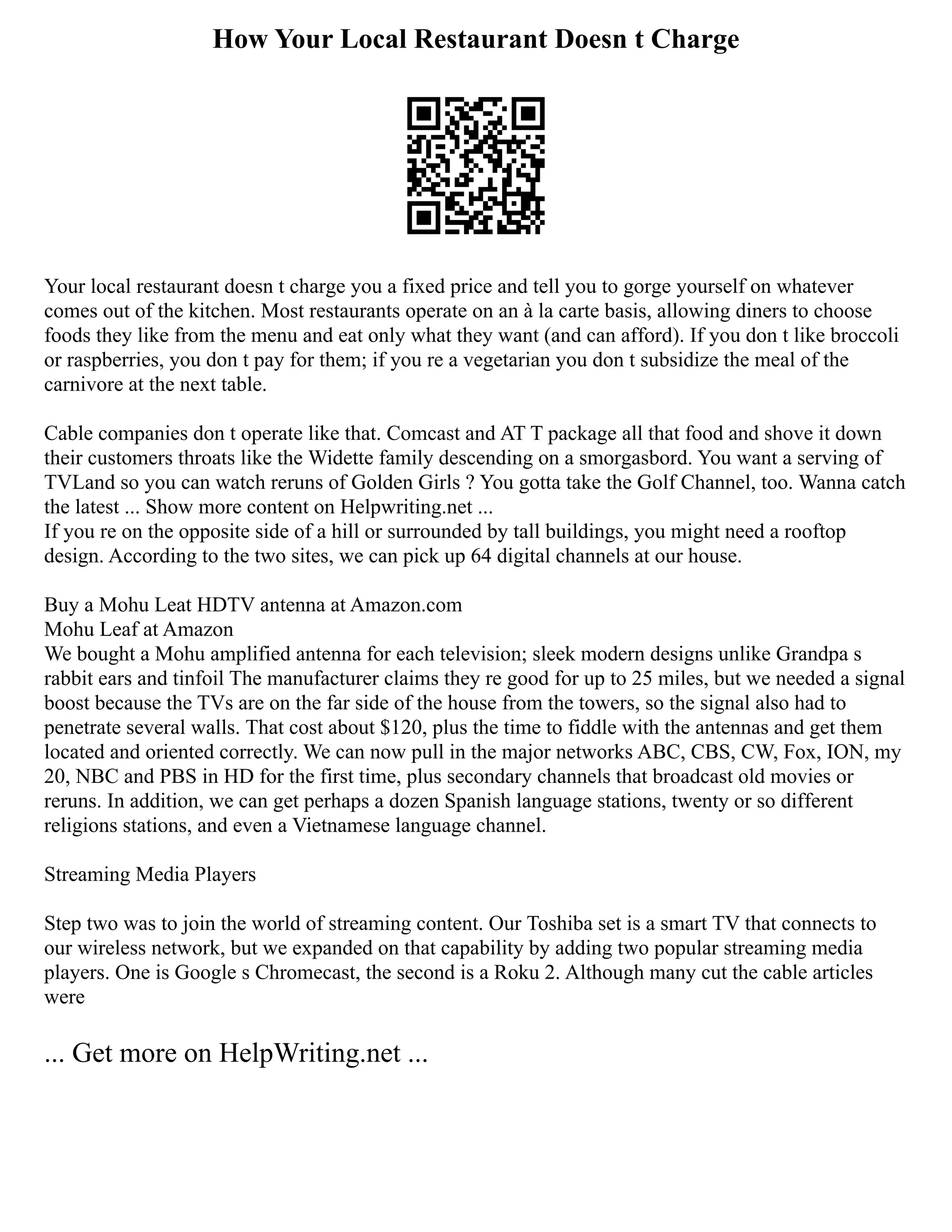 How Your Local Restaurant Doesn t Charge
Your local restaurant doesn t charge you a fixed price and tell you to gorge yourself on whatever
comes out of the kitchen. Most restaurants operate on an à la carte basis, allowing diners to choose
foods they like from the menu and eat only what they want (and can afford). If you don t like broccoli
or raspberries, you don t pay for them; if you re a vegetarian you don t subsidize the meal of the
carnivore at the next table.
Cable companies don t operate like that. Comcast and AT T package all that food and shove it down
their customers throats like the Widette family descending on a smorgasbord. You want a serving of
TVLand so you can watch reruns of Golden Girls ? You gotta take the Golf Channel, too. Wanna catch
the latest ... Show more content on Helpwriting.net ...
If you re on the opposite side of a hill or surrounded by tall buildings, you might need a rooftop
design. According to the two sites, we can pick up 64 digital channels at our house.
Buy a Mohu Leat HDTV antenna at Amazon.com
Mohu Leaf at Amazon
We bought a Mohu amplified antenna for each television; sleek modern designs unlike Grandpa s
rabbit ears and tinfoil The manufacturer claims they re good for up to 25 miles, but we needed a signal
boost because the TVs are on the far side of the house from the towers, so the signal also had to
penetrate several walls. That cost about $120, plus the time to fiddle with the antennas and get them
located and oriented correctly. We can now pull in the major networks ABC, CBS, CW, Fox, ION, my
20, NBC and PBS in HD for the first time, plus secondary channels that broadcast old movies or
reruns. In addition, we can get perhaps a dozen Spanish language stations, twenty or so different
religions stations, and even a Vietnamese language channel.
Streaming Media Players
Step two was to join the world of streaming content. Our Toshiba set is a smart TV that connects to
our wireless network, but we expanded on that capability by adding two popular streaming media
players. One is Google s Chromecast, the second is a Roku 2. Although many cut the cable articles
were
... Get more on HelpWriting.net ...
 
