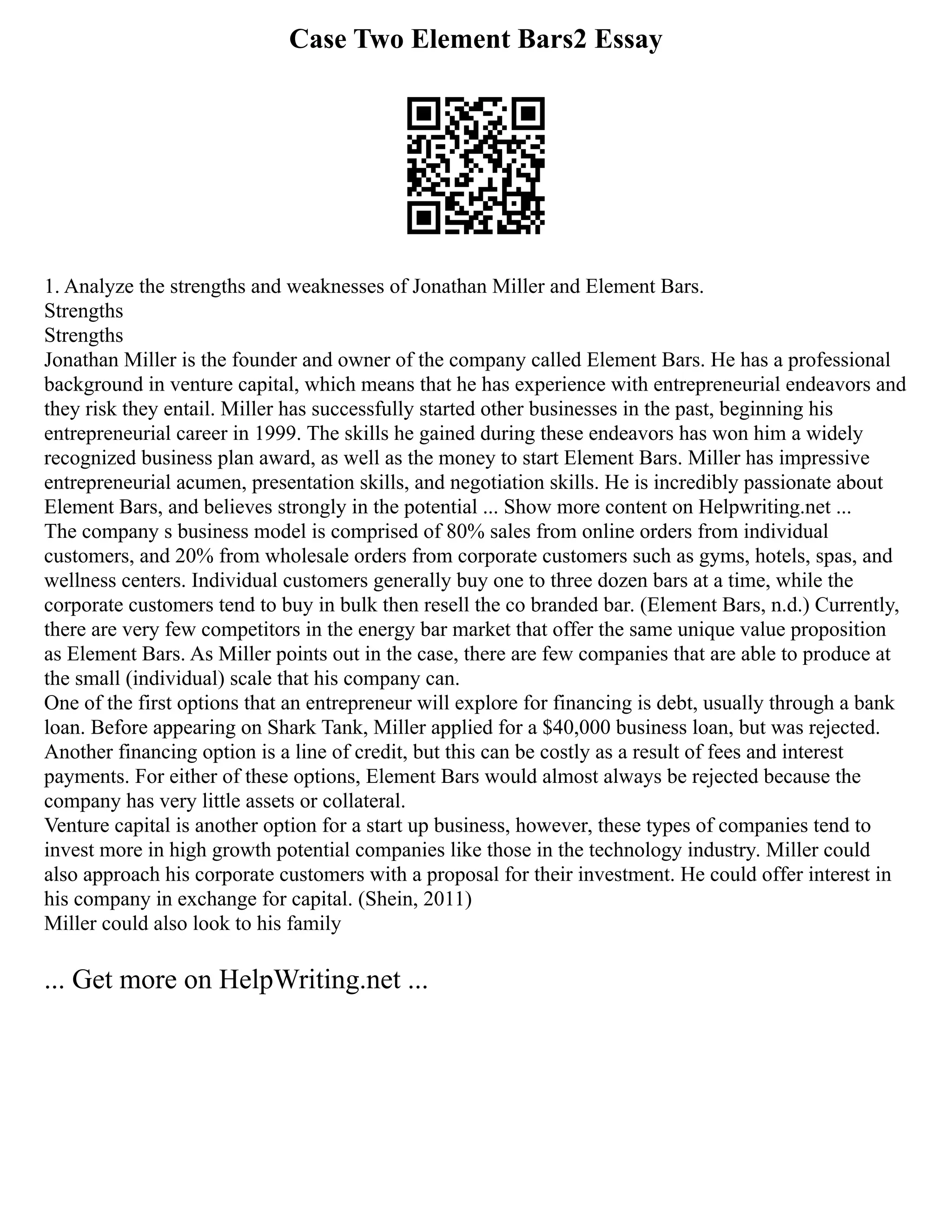 Case Two Element Bars2 Essay
1. Analyze the strengths and weaknesses of Jonathan Miller and Element Bars.
Strengths
Strengths
Jonathan Miller is the founder and owner of the company called Element Bars. He has a professional
background in venture capital, which means that he has experience with entrepreneurial endeavors and
they risk they entail. Miller has successfully started other businesses in the past, beginning his
entrepreneurial career in 1999. The skills he gained during these endeavors has won him a widely
recognized business plan award, as well as the money to start Element Bars. Miller has impressive
entrepreneurial acumen, presentation skills, and negotiation skills. He is incredibly passionate about
Element Bars, and believes strongly in the potential ... Show more content on Helpwriting.net ...
The company s business model is comprised of 80% sales from online orders from individual
customers, and 20% from wholesale orders from corporate customers such as gyms, hotels, spas, and
wellness centers. Individual customers generally buy one to three dozen bars at a time, while the
corporate customers tend to buy in bulk then resell the co branded bar. (Element Bars, n.d.) Currently,
there are very few competitors in the energy bar market that offer the same unique value proposition
as Element Bars. As Miller points out in the case, there are few companies that are able to produce at
the small (individual) scale that his company can.
One of the first options that an entrepreneur will explore for financing is debt, usually through a bank
loan. Before appearing on Shark Tank, Miller applied for a $40,000 business loan, but was rejected.
Another financing option is a line of credit, but this can be costly as a result of fees and interest
payments. For either of these options, Element Bars would almost always be rejected because the
company has very little assets or collateral.
Venture capital is another option for a start up business, however, these types of companies tend to
invest more in high growth potential companies like those in the technology industry. Miller could
also approach his corporate customers with a proposal for their investment. He could offer interest in
his company in exchange for capital. (Shein, 2011)
Miller could also look to his family
... Get more on HelpWriting.net ...
 