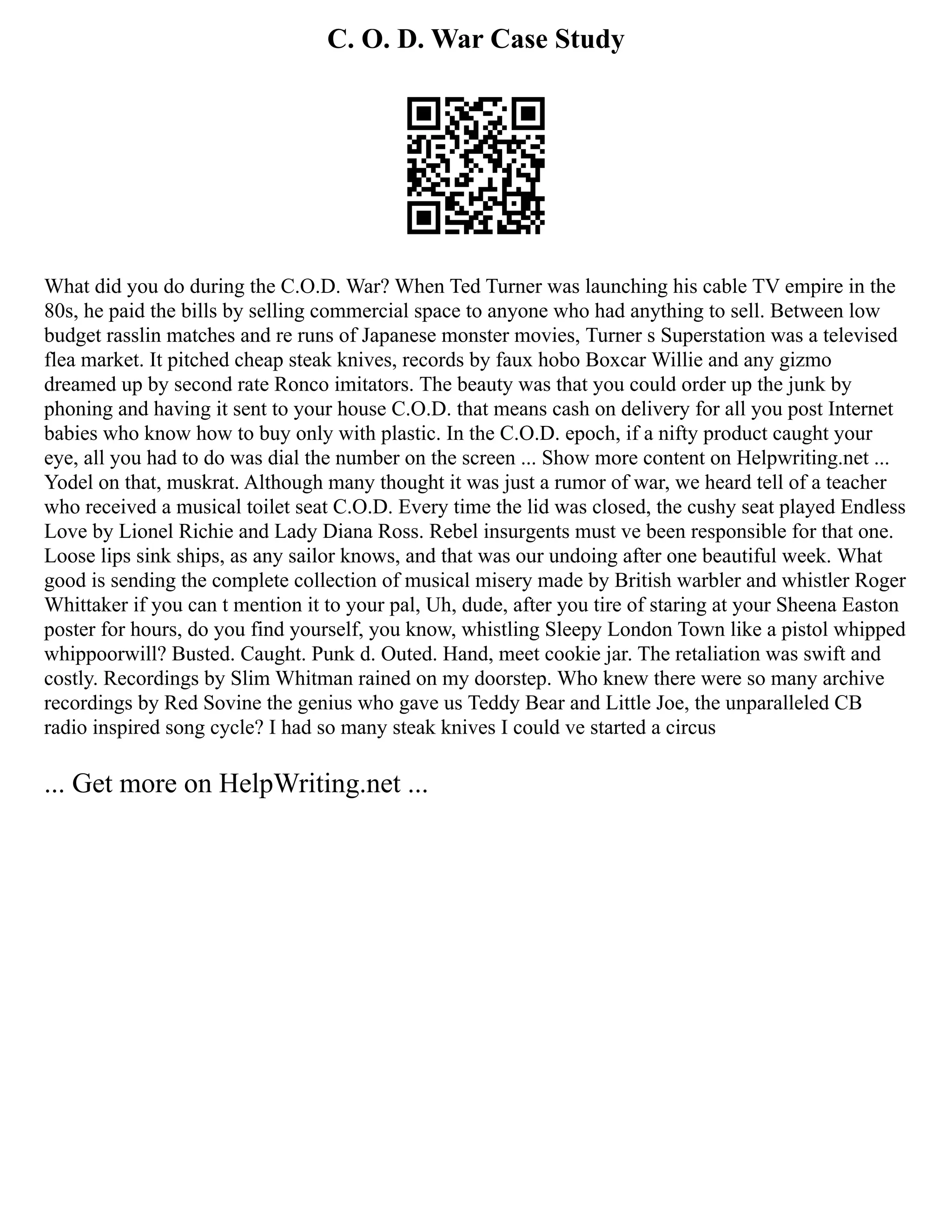C. O. D. War Case Study
What did you do during the C.O.D. War? When Ted Turner was launching his cable TV empire in the
80s, he paid the bills by selling commercial space to anyone who had anything to sell. Between low
budget rasslin matches and re runs of Japanese monster movies, Turner s Superstation was a televised
flea market. It pitched cheap steak knives, records by faux hobo Boxcar Willie and any gizmo
dreamed up by second rate Ronco imitators. The beauty was that you could order up the junk by
phoning and having it sent to your house C.O.D. that means cash on delivery for all you post Internet
babies who know how to buy only with plastic. In the C.O.D. epoch, if a nifty product caught your
eye, all you had to do was dial the number on the screen ... Show more content on Helpwriting.net ...
Yodel on that, muskrat. Although many thought it was just a rumor of war, we heard tell of a teacher
who received a musical toilet seat C.O.D. Every time the lid was closed, the cushy seat played Endless
Love by Lionel Richie and Lady Diana Ross. Rebel insurgents must ve been responsible for that one.
Loose lips sink ships, as any sailor knows, and that was our undoing after one beautiful week. What
good is sending the complete collection of musical misery made by British warbler and whistler Roger
Whittaker if you can t mention it to your pal, Uh, dude, after you tire of staring at your Sheena Easton
poster for hours, do you find yourself, you know, whistling Sleepy London Town like a pistol whipped
whippoorwill? Busted. Caught. Punk d. Outed. Hand, meet cookie jar. The retaliation was swift and
costly. Recordings by Slim Whitman rained on my doorstep. Who knew there were so many archive
recordings by Red Sovine the genius who gave us Teddy Bear and Little Joe, the unparalleled CB
radio inspired song cycle? I had so many steak knives I could ve started a circus
... Get more on HelpWriting.net ...
 