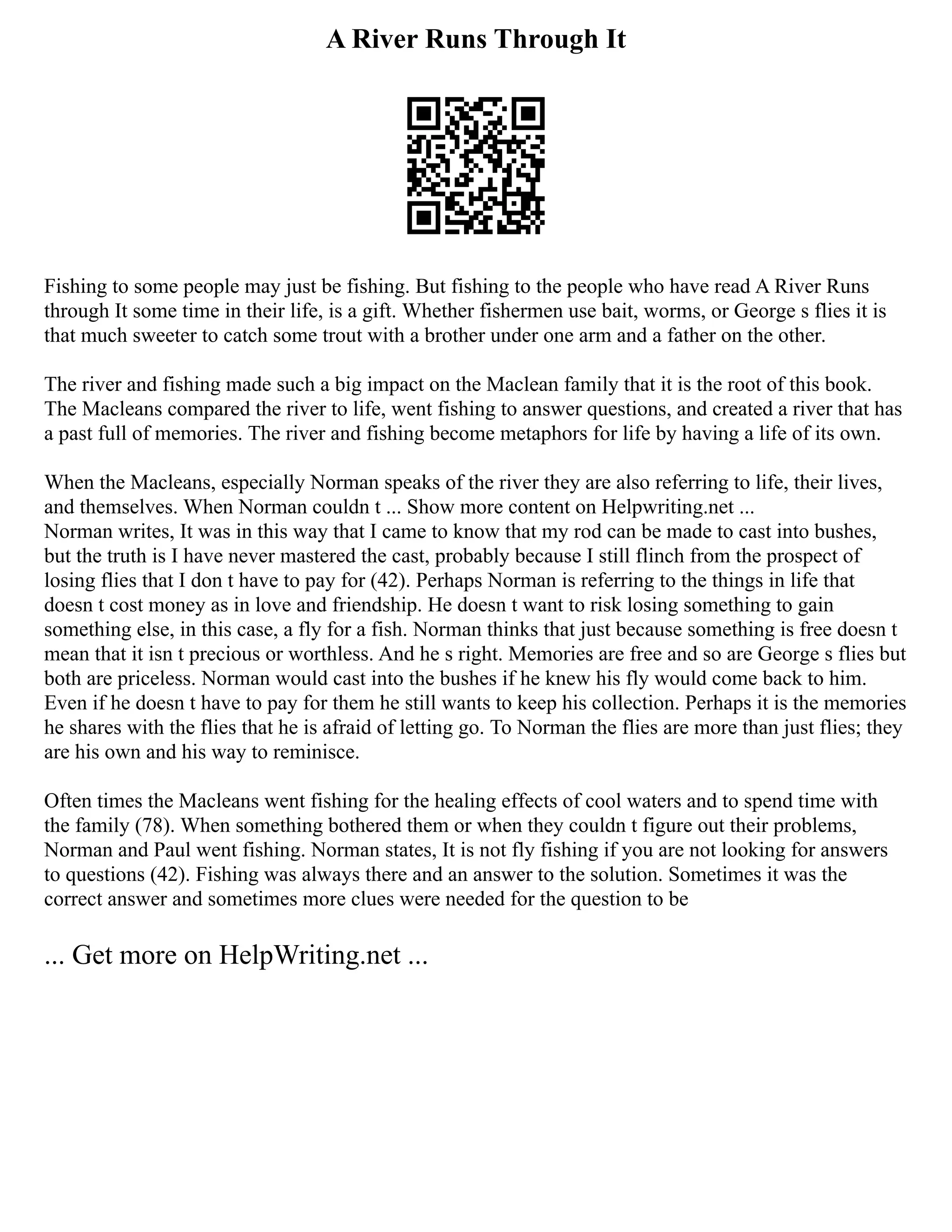 A River Runs Through It
Fishing to some people may just be fishing. But fishing to the people who have read A River Runs
through It some time in their life, is a gift. Whether fishermen use bait, worms, or George s flies it is
that much sweeter to catch some trout with a brother under one arm and a father on the other.
The river and fishing made such a big impact on the Maclean family that it is the root of this book.
The Macleans compared the river to life, went fishing to answer questions, and created a river that has
a past full of memories. The river and fishing become metaphors for life by having a life of its own.
When the Macleans, especially Norman speaks of the river they are also referring to life, their lives,
and themselves. When Norman couldn t ... Show more content on Helpwriting.net ...
Norman writes, It was in this way that I came to know that my rod can be made to cast into bushes,
but the truth is I have never mastered the cast, probably because I still flinch from the prospect of
losing flies that I don t have to pay for (42). Perhaps Norman is referring to the things in life that
doesn t cost money as in love and friendship. He doesn t want to risk losing something to gain
something else, in this case, a fly for a fish. Norman thinks that just because something is free doesn t
mean that it isn t precious or worthless. And he s right. Memories are free and so are George s flies but
both are priceless. Norman would cast into the bushes if he knew his fly would come back to him.
Even if he doesn t have to pay for them he still wants to keep his collection. Perhaps it is the memories
he shares with the flies that he is afraid of letting go. To Norman the flies are more than just flies; they
are his own and his way to reminisce.
Often times the Macleans went fishing for the healing effects of cool waters and to spend time with
the family (78). When something bothered them or when they couldn t figure out their problems,
Norman and Paul went fishing. Norman states, It is not fly fishing if you are not looking for answers
to questions (42). Fishing was always there and an answer to the solution. Sometimes it was the
correct answer and sometimes more clues were needed for the question to be
... Get more on HelpWriting.net ...
 