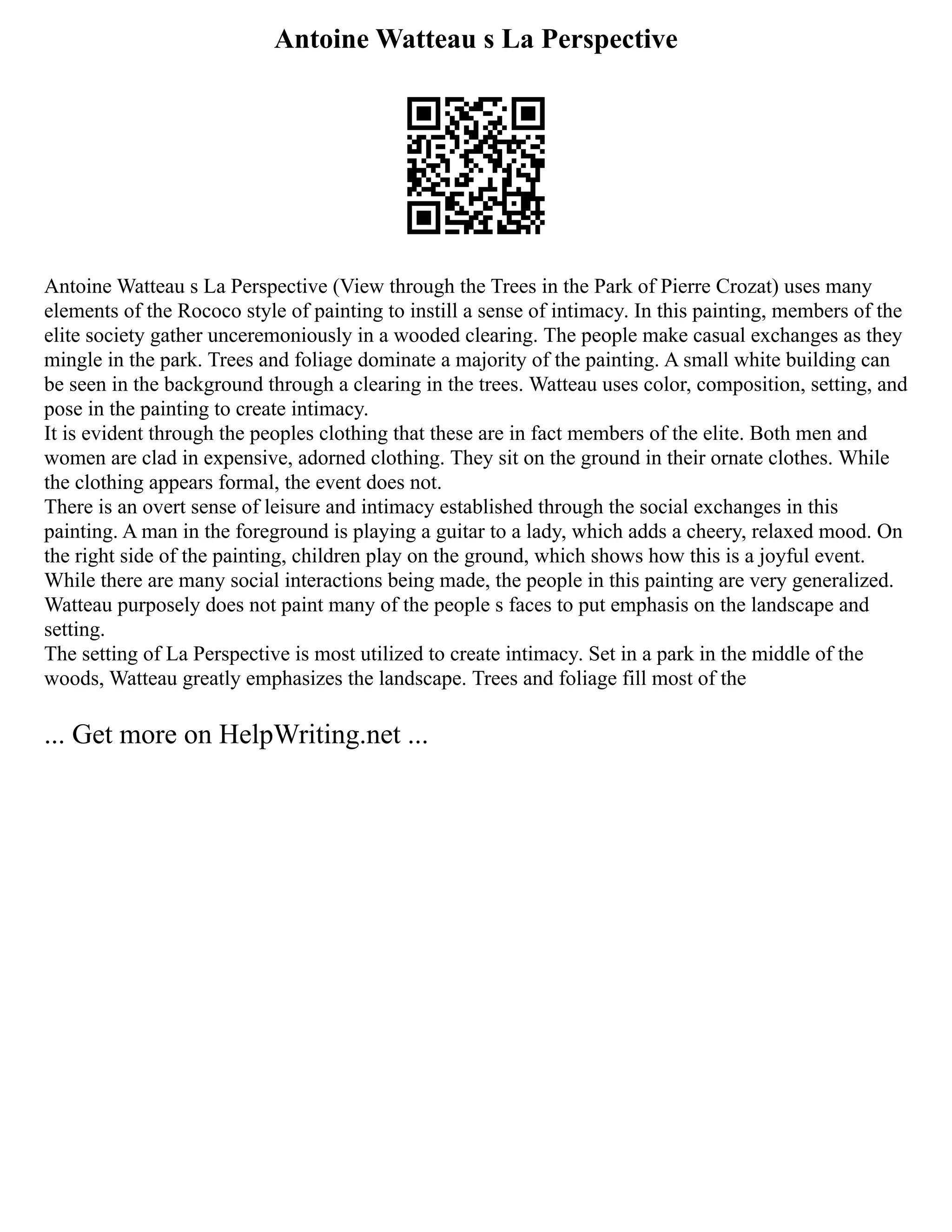 Antoine Watteau s La Perspective
Antoine Watteau s La Perspective (View through the Trees in the Park of Pierre Crozat) uses many
elements of the Rococo style of painting to instill a sense of intimacy. In this painting, members of the
elite society gather unceremoniously in a wooded clearing. The people make casual exchanges as they
mingle in the park. Trees and foliage dominate a majority of the painting. A small white building can
be seen in the background through a clearing in the trees. Watteau uses color, composition, setting, and
pose in the painting to create intimacy.
It is evident through the peoples clothing that these are in fact members of the elite. Both men and
women are clad in expensive, adorned clothing. They sit on the ground in their ornate clothes. While
the clothing appears formal, the event does not.
There is an overt sense of leisure and intimacy established through the social exchanges in this
painting. A man in the foreground is playing a guitar to a lady, which adds a cheery, relaxed mood. On
the right side of the painting, children play on the ground, which shows how this is a joyful event.
While there are many social interactions being made, the people in this painting are very generalized.
Watteau purposely does not paint many of the people s faces to put emphasis on the landscape and
setting.
The setting of La Perspective is most utilized to create intimacy. Set in a park in the middle of the
woods, Watteau greatly emphasizes the landscape. Trees and foliage fill most of the
... Get more on HelpWriting.net ...
 