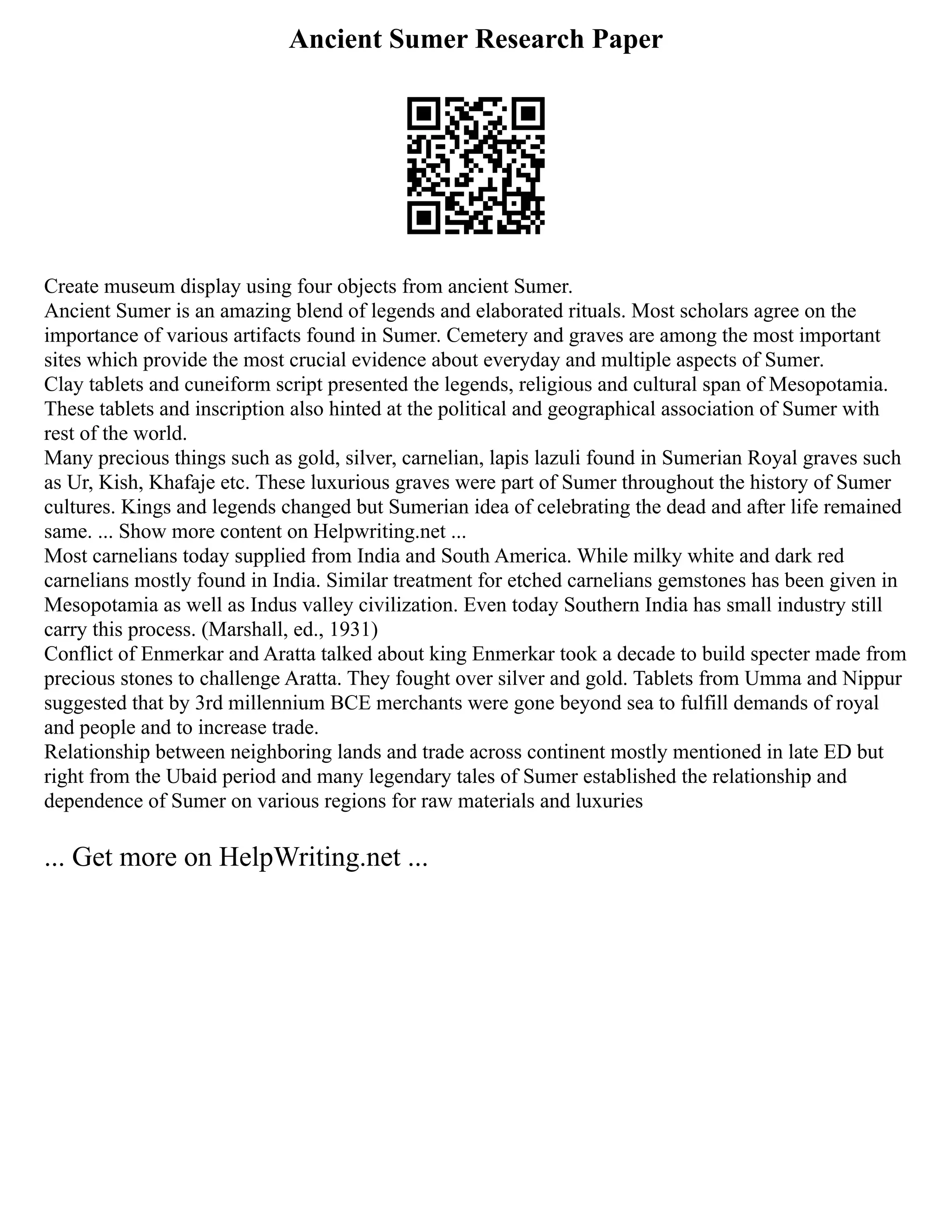 Ancient Sumer Research Paper
Create museum display using four objects from ancient Sumer.
Ancient Sumer is an amazing blend of legends and elaborated rituals. Most scholars agree on the
importance of various artifacts found in Sumer. Cemetery and graves are among the most important
sites which provide the most crucial evidence about everyday and multiple aspects of Sumer.
Clay tablets and cuneiform script presented the legends, religious and cultural span of Mesopotamia.
These tablets and inscription also hinted at the political and geographical association of Sumer with
rest of the world.
Many precious things such as gold, silver, carnelian, lapis lazuli found in Sumerian Royal graves such
as Ur, Kish, Khafaje etc. These luxurious graves were part of Sumer throughout the history of Sumer
cultures. Kings and legends changed but Sumerian idea of celebrating the dead and after life remained
same. ... Show more content on Helpwriting.net ...
Most carnelians today supplied from India and South America. While milky white and dark red
carnelians mostly found in India. Similar treatment for etched carnelians gemstones has been given in
Mesopotamia as well as Indus valley civilization. Even today Southern India has small industry still
carry this process. (Marshall, ed., 1931)
Conflict of Enmerkar and Aratta talked about king Enmerkar took a decade to build specter made from
precious stones to challenge Aratta. They fought over silver and gold. Tablets from Umma and Nippur
suggested that by 3rd millennium BCE merchants were gone beyond sea to fulfill demands of royal
and people and to increase trade.
Relationship between neighboring lands and trade across continent mostly mentioned in late ED but
right from the Ubaid period and many legendary tales of Sumer established the relationship and
dependence of Sumer on various regions for raw materials and luxuries
... Get more on HelpWriting.net ...
 