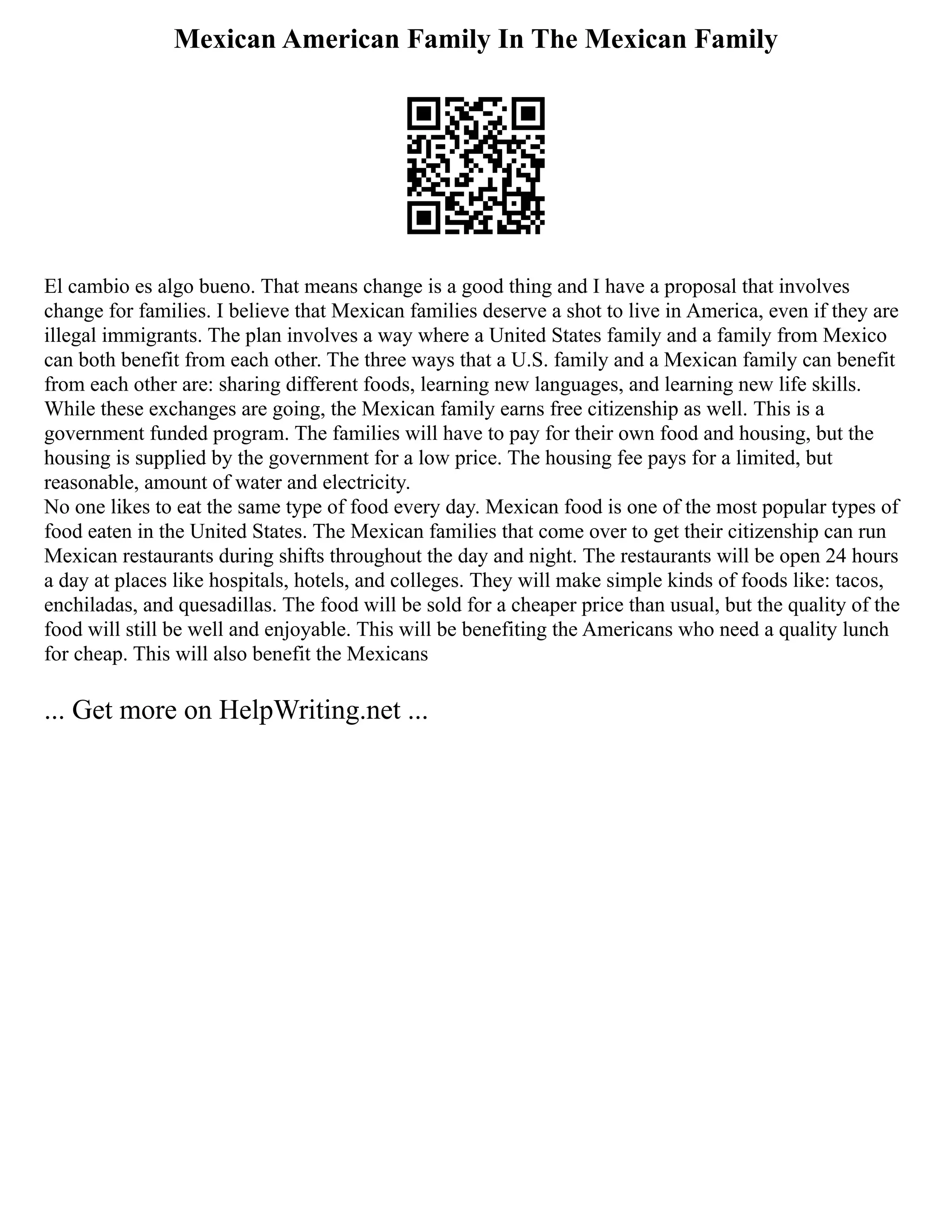 Mexican American Family In The Mexican Family
El cambio es algo bueno. That means change is a good thing and I have a proposal that involves
change for families. I believe that Mexican families deserve a shot to live in America, even if they are
illegal immigrants. The plan involves a way where a United States family and a family from Mexico
can both benefit from each other. The three ways that a U.S. family and a Mexican family can benefit
from each other are: sharing different foods, learning new languages, and learning new life skills.
While these exchanges are going, the Mexican family earns free citizenship as well. This is a
government funded program. The families will have to pay for their own food and housing, but the
housing is supplied by the government for a low price. The housing fee pays for a limited, but
reasonable, amount of water and electricity.
No one likes to eat the same type of food every day. Mexican food is one of the most popular types of
food eaten in the United States. The Mexican families that come over to get their citizenship can run
Mexican restaurants during shifts throughout the day and night. The restaurants will be open 24 hours
a day at places like hospitals, hotels, and colleges. They will make simple kinds of foods like: tacos,
enchiladas, and quesadillas. The food will be sold for a cheaper price than usual, but the quality of the
food will still be well and enjoyable. This will be benefiting the Americans who need a quality lunch
for cheap. This will also benefit the Mexicans
... Get more on HelpWriting.net ...
 