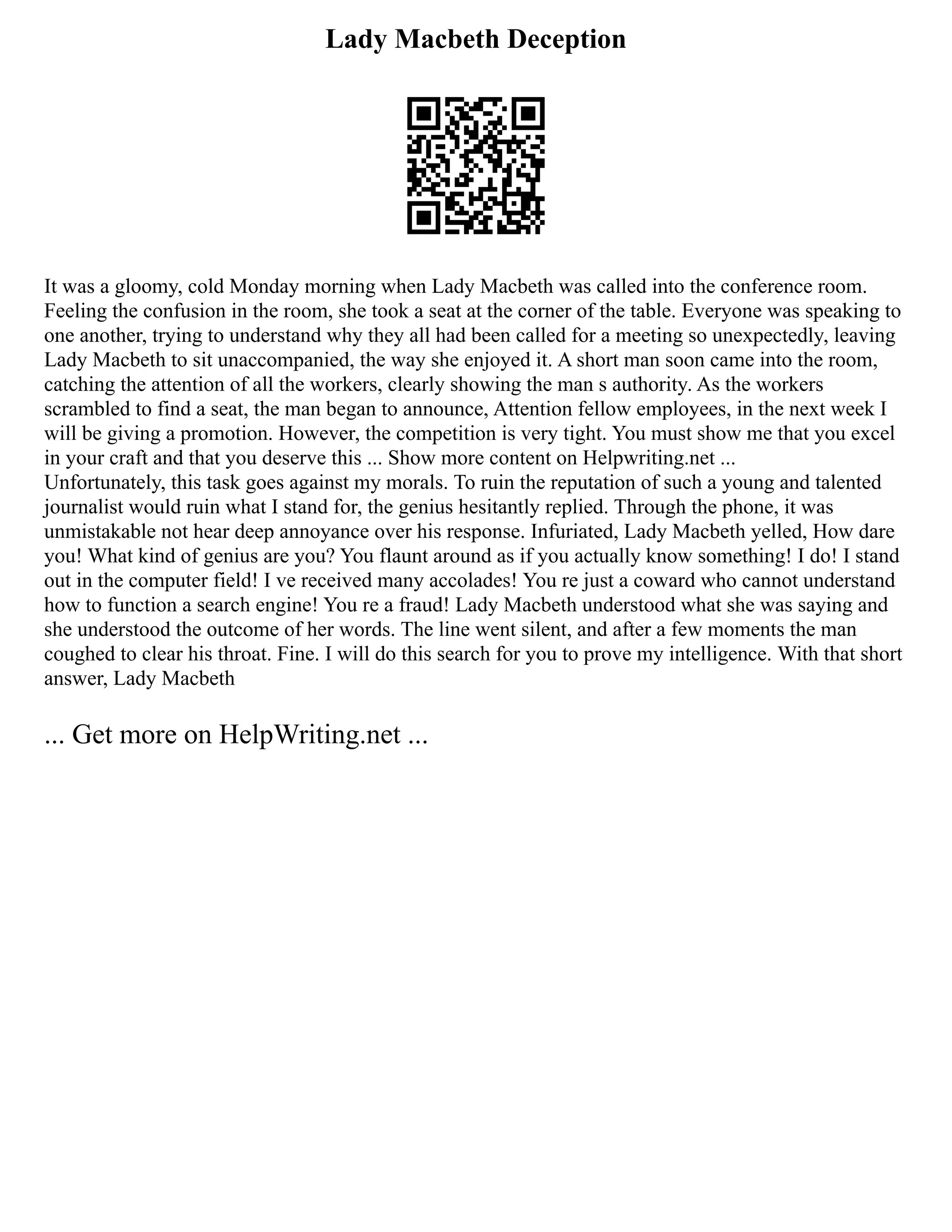 Lady Macbeth Deception
It was a gloomy, cold Monday morning when Lady Macbeth was called into the conference room.
Feeling the confusion in the room, she took a seat at the corner of the table. Everyone was speaking to
one another, trying to understand why they all had been called for a meeting so unexpectedly, leaving
Lady Macbeth to sit unaccompanied, the way she enjoyed it. A short man soon came into the room,
catching the attention of all the workers, clearly showing the man s authority. As the workers
scrambled to find a seat, the man began to announce, Attention fellow employees, in the next week I
will be giving a promotion. However, the competition is very tight. You must show me that you excel
in your craft and that you deserve this ... Show more content on Helpwriting.net ...
Unfortunately, this task goes against my morals. To ruin the reputation of such a young and talented
journalist would ruin what I stand for, the genius hesitantly replied. Through the phone, it was
unmistakable not hear deep annoyance over his response. Infuriated, Lady Macbeth yelled, How dare
you! What kind of genius are you? You flaunt around as if you actually know something! I do! I stand
out in the computer field! I ve received many accolades! You re just a coward who cannot understand
how to function a search engine! You re a fraud! Lady Macbeth understood what she was saying and
she understood the outcome of her words. The line went silent, and after a few moments the man
coughed to clear his throat. Fine. I will do this search for you to prove my intelligence. With that short
answer, Lady Macbeth
... Get more on HelpWriting.net ...
 