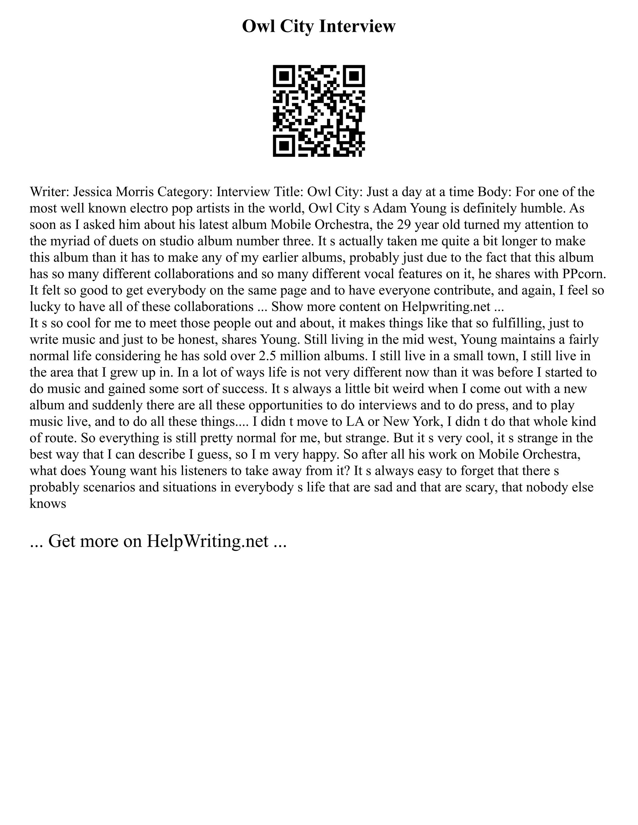 Owl City Interview
Writer: Jessica Morris Category: Interview Title: Owl City: Just a day at a time Body: For one of the
most well known electro pop artists in the world, Owl City s Adam Young is definitely humble. As
soon as I asked him about his latest album Mobile Orchestra, the 29 year old turned my attention to
the myriad of duets on studio album number three. It s actually taken me quite a bit longer to make
this album than it has to make any of my earlier albums, probably just due to the fact that this album
has so many different collaborations and so many different vocal features on it, he shares with PPcorn.
It felt so good to get everybody on the same page and to have everyone contribute, and again, I feel so
lucky to have all of these collaborations ... Show more content on Helpwriting.net ...
It s so cool for me to meet those people out and about, it makes things like that so fulfilling, just to
write music and just to be honest, shares Young. Still living in the mid west, Young maintains a fairly
normal life considering he has sold over 2.5 million albums. I still live in a small town, I still live in
the area that I grew up in. In a lot of ways life is not very different now than it was before I started to
do music and gained some sort of success. It s always a little bit weird when I come out with a new
album and suddenly there are all these opportunities to do interviews and to do press, and to play
music live, and to do all these things.... I didn t move to LA or New York, I didn t do that whole kind
of route. So everything is still pretty normal for me, but strange. But it s very cool, it s strange in the
best way that I can describe I guess, so I m very happy. So after all his work on Mobile Orchestra,
what does Young want his listeners to take away from it? It s always easy to forget that there s
probably scenarios and situations in everybody s life that are sad and that are scary, that nobody else
knows
... Get more on HelpWriting.net ...
 