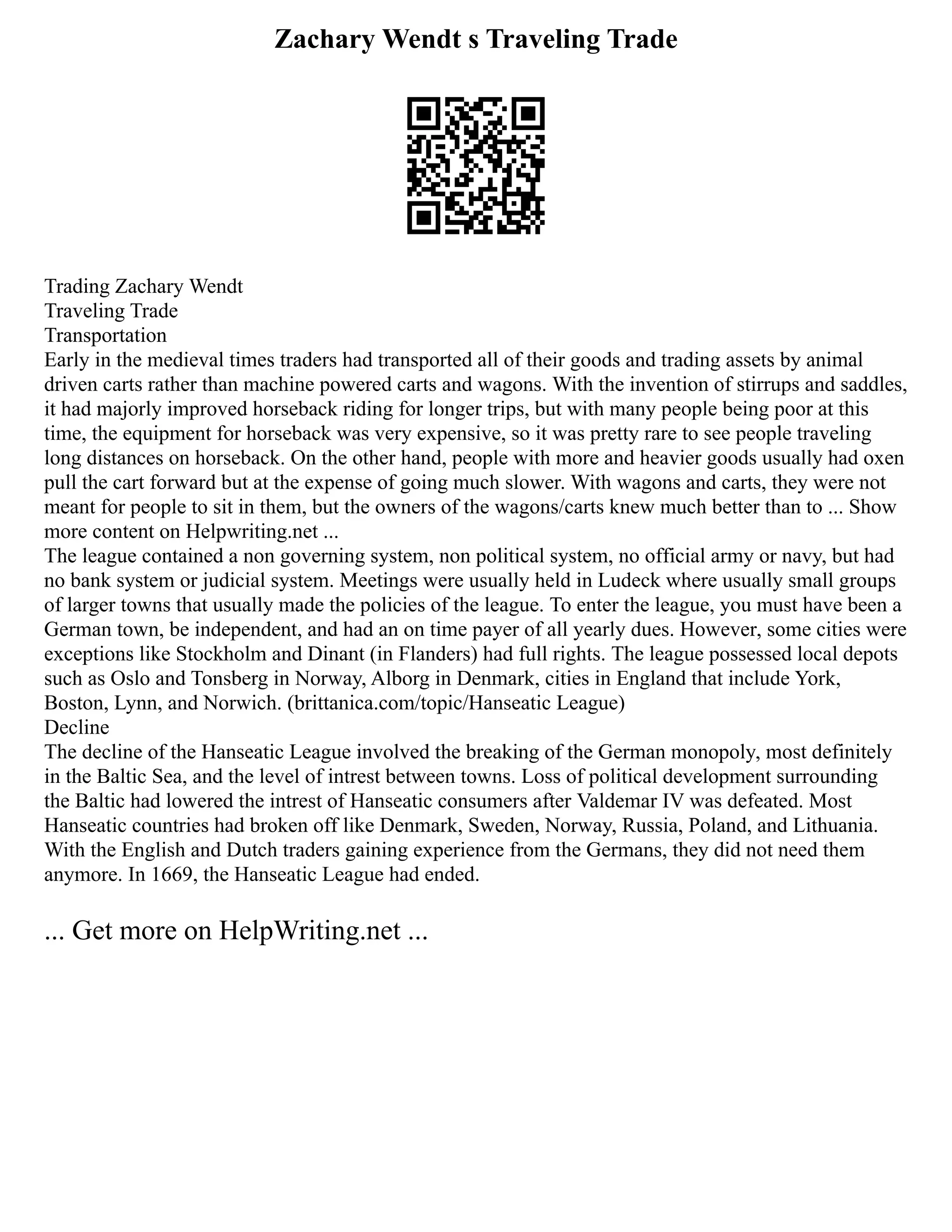 Zachary Wendt s Traveling Trade
Trading Zachary Wendt
Traveling Trade
Transportation
Early in the medieval times traders had transported all of their goods and trading assets by animal
driven carts rather than machine powered carts and wagons. With the invention of stirrups and saddles,
it had majorly improved horseback riding for longer trips, but with many people being poor at this
time, the equipment for horseback was very expensive, so it was pretty rare to see people traveling
long distances on horseback. On the other hand, people with more and heavier goods usually had oxen
pull the cart forward but at the expense of going much slower. With wagons and carts, they were not
meant for people to sit in them, but the owners of the wagons/carts knew much better than to ... Show
more content on Helpwriting.net ...
The league contained a non governing system, non political system, no official army or navy, but had
no bank system or judicial system. Meetings were usually held in Ludeck where usually small groups
of larger towns that usually made the policies of the league. To enter the league, you must have been a
German town, be independent, and had an on time payer of all yearly dues. However, some cities were
exceptions like Stockholm and Dinant (in Flanders) had full rights. The league possessed local depots
such as Oslo and Tonsberg in Norway, Alborg in Denmark, cities in England that include York,
Boston, Lynn, and Norwich. (brittanica.com/topic/Hanseatic League)
Decline
The decline of the Hanseatic League involved the breaking of the German monopoly, most definitely
in the Baltic Sea, and the level of intrest between towns. Loss of political development surrounding
the Baltic had lowered the intrest of Hanseatic consumers after Valdemar IV was defeated. Most
Hanseatic countries had broken off like Denmark, Sweden, Norway, Russia, Poland, and Lithuania.
With the English and Dutch traders gaining experience from the Germans, they did not need them
anymore. In 1669, the Hanseatic League had ended.
... Get more on HelpWriting.net ...
 
