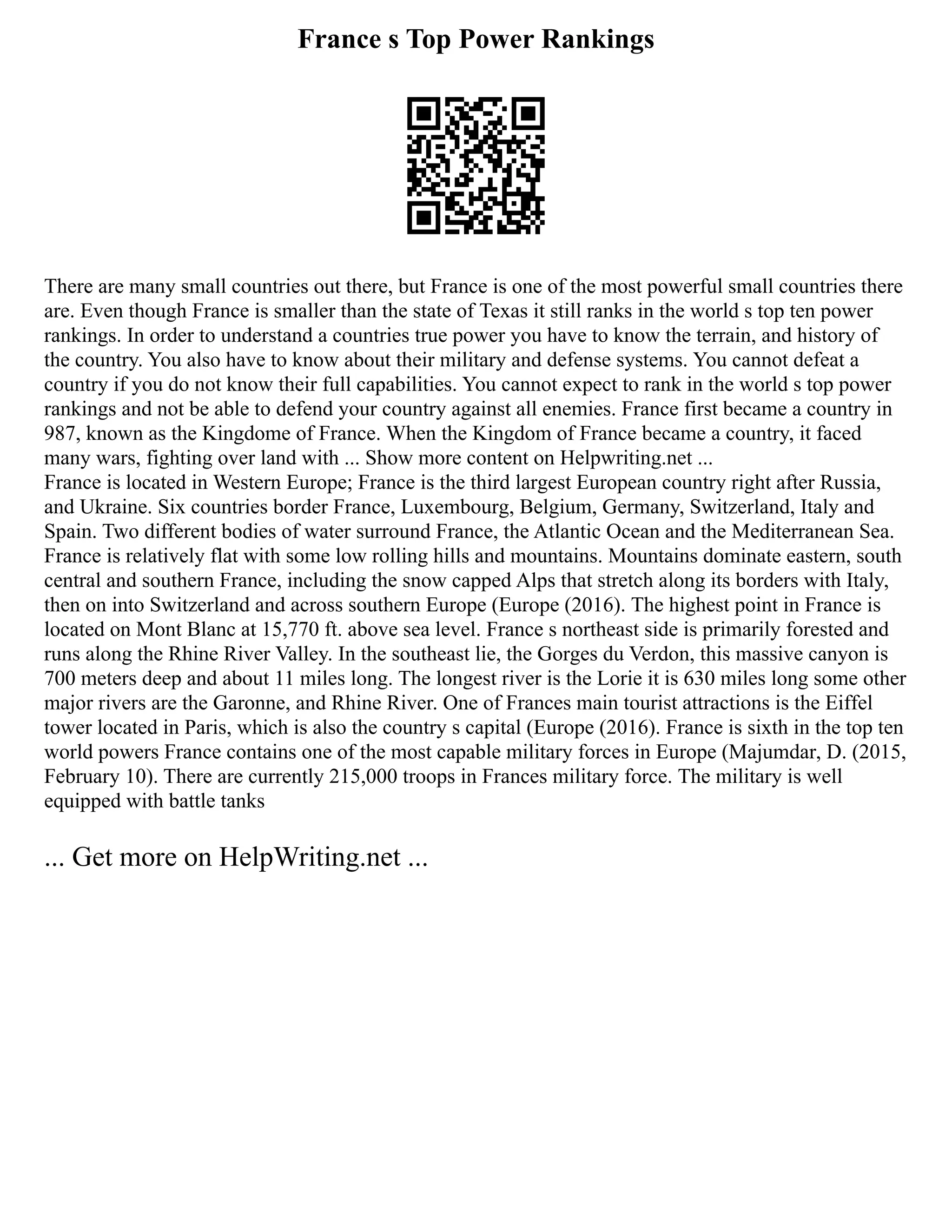 France s Top Power Rankings
There are many small countries out there, but France is one of the most powerful small countries there
are. Even though France is smaller than the state of Texas it still ranks in the world s top ten power
rankings. In order to understand a countries true power you have to know the terrain, and history of
the country. You also have to know about their military and defense systems. You cannot defeat a
country if you do not know their full capabilities. You cannot expect to rank in the world s top power
rankings and not be able to defend your country against all enemies. France first became a country in
987, known as the Kingdome of France. When the Kingdom of France became a country, it faced
many wars, fighting over land with ... Show more content on Helpwriting.net ...
France is located in Western Europe; France is the third largest European country right after Russia,
and Ukraine. Six countries border France, Luxembourg, Belgium, Germany, Switzerland, Italy and
Spain. Two different bodies of water surround France, the Atlantic Ocean and the Mediterranean Sea.
France is relatively flat with some low rolling hills and mountains. Mountains dominate eastern, south
central and southern France, including the snow capped Alps that stretch along its borders with Italy,
then on into Switzerland and across southern Europe (Europe (2016). The highest point in France is
located on Mont Blanc at 15,770 ft. above sea level. France s northeast side is primarily forested and
runs along the Rhine River Valley. In the southeast lie, the Gorges du Verdon, this massive canyon is
700 meters deep and about 11 miles long. The longest river is the Lorie it is 630 miles long some other
major rivers are the Garonne, and Rhine River. One of Frances main tourist attractions is the Eiffel
tower located in Paris, which is also the country s capital (Europe (2016). France is sixth in the top ten
world powers France contains one of the most capable military forces in Europe (Majumdar, D. (2015,
February 10). There are currently 215,000 troops in Frances military force. The military is well
equipped with battle tanks
... Get more on HelpWriting.net ...
 
