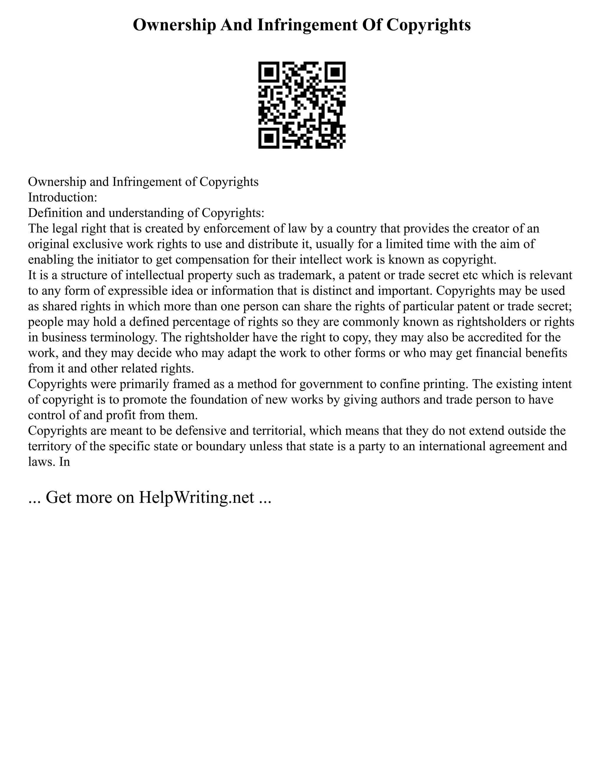 Ownership And Infringement Of Copyrights
Ownership and Infringement of Copyrights
Introduction:
Definition and understanding of Copyrights:
The legal right that is created by enforcement of law by a country that provides the creator of an
original exclusive work rights to use and distribute it, usually for a limited time with the aim of
enabling the initiator to get compensation for their intellect work is known as copyright.
It is a structure of intellectual property such as trademark, a patent or trade secret etc which is relevant
to any form of expressible idea or information that is distinct and important. Copyrights may be used
as shared rights in which more than one person can share the rights of particular patent or trade secret;
people may hold a defined percentage of rights so they are commonly known as rightsholders or rights
in business terminology. The rightsholder have the right to copy, they may also be accredited for the
work, and they may decide who may adapt the work to other forms or who may get financial benefits
from it and other related rights.
Copyrights were primarily framed as a method for government to confine printing. The existing intent
of copyright is to promote the foundation of new works by giving authors and trade person to have
control of and profit from them.
Copyrights are meant to be defensive and territorial, which means that they do not extend outside the
territory of the specific state or boundary unless that state is a party to an international agreement and
laws. In
... Get more on HelpWriting.net ...
 