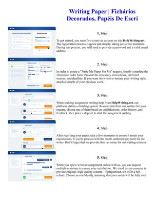 Writing Paper | Fichários
Decorados, Papéis De Escri
1. Step
To get started, you must first create an account on site HelpWriting.net.
The registration process is quick and simple, taking just a few moments.
During this process, you will need to provide a password and a valid email
address.
2. Step
In order to create a "Write My Paper For Me" request, simply complete the
10-minute order form. Provide the necessary instructions, preferred
sources, and deadline. If you want the writer to imitate your writing style,
attach a sample of your previous work.
3. Step
When seeking assignment writing help from HelpWriting.net, our
platform utilizes a bidding system. Review bids from our writers for your
request, choose one of them based on qualifications, order history, and
feedback, then place a deposit to start the assignment writing.
4. Step
After receiving your paper, take a few moments to ensure it meets your
expectations. If you're pleased with the result, authorize payment for the
writer. Don't forget that we provide free revisions for our writing services.
5. Step
When you opt to write an assignment online with us, you can request
multiple revisions to ensure your satisfaction. We stand by our promise to
provide original, high-quality content - if plagiarized, we offer a full
refund. Choose us confidently, knowing that your needs will be fully met.
Writing Paper | Fichários Decorados, Papéis De Escri Writing Paper | Fichários Decorados, Papéis De Escri
 