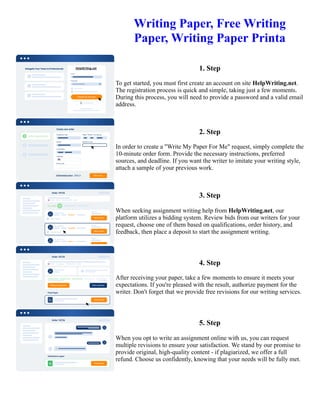 Writing Paper, Free Writing
Paper, Writing Paper Printa
1. Step
To get started, you must first create an account on site HelpWriting.net.
The registration process is quick and simple, taking just a few moments.
During this process, you will need to provide a password and a valid email
address.
2. Step
In order to create a "Write My Paper For Me" request, simply complete the
10-minute order form. Provide the necessary instructions, preferred
sources, and deadline. If you want the writer to imitate your writing style,
attach a sample of your previous work.
3. Step
When seeking assignment writing help from HelpWriting.net, our
platform utilizes a bidding system. Review bids from our writers for your
request, choose one of them based on qualifications, order history, and
feedback, then place a deposit to start the assignment writing.
4. Step
After receiving your paper, take a few moments to ensure it meets your
expectations. If you're pleased with the result, authorize payment for the
writer. Don't forget that we provide free revisions for our writing services.
5. Step
When you opt to write an assignment online with us, you can request
multiple revisions to ensure your satisfaction. We stand by our promise to
provide original, high-quality content - if plagiarized, we offer a full
refund. Choose us confidently, knowing that your needs will be fully met.
Writing Paper, Free Writing Paper, Writing Paper Printa Writing Paper, Free Writing Paper, Writing Paper Printa
 