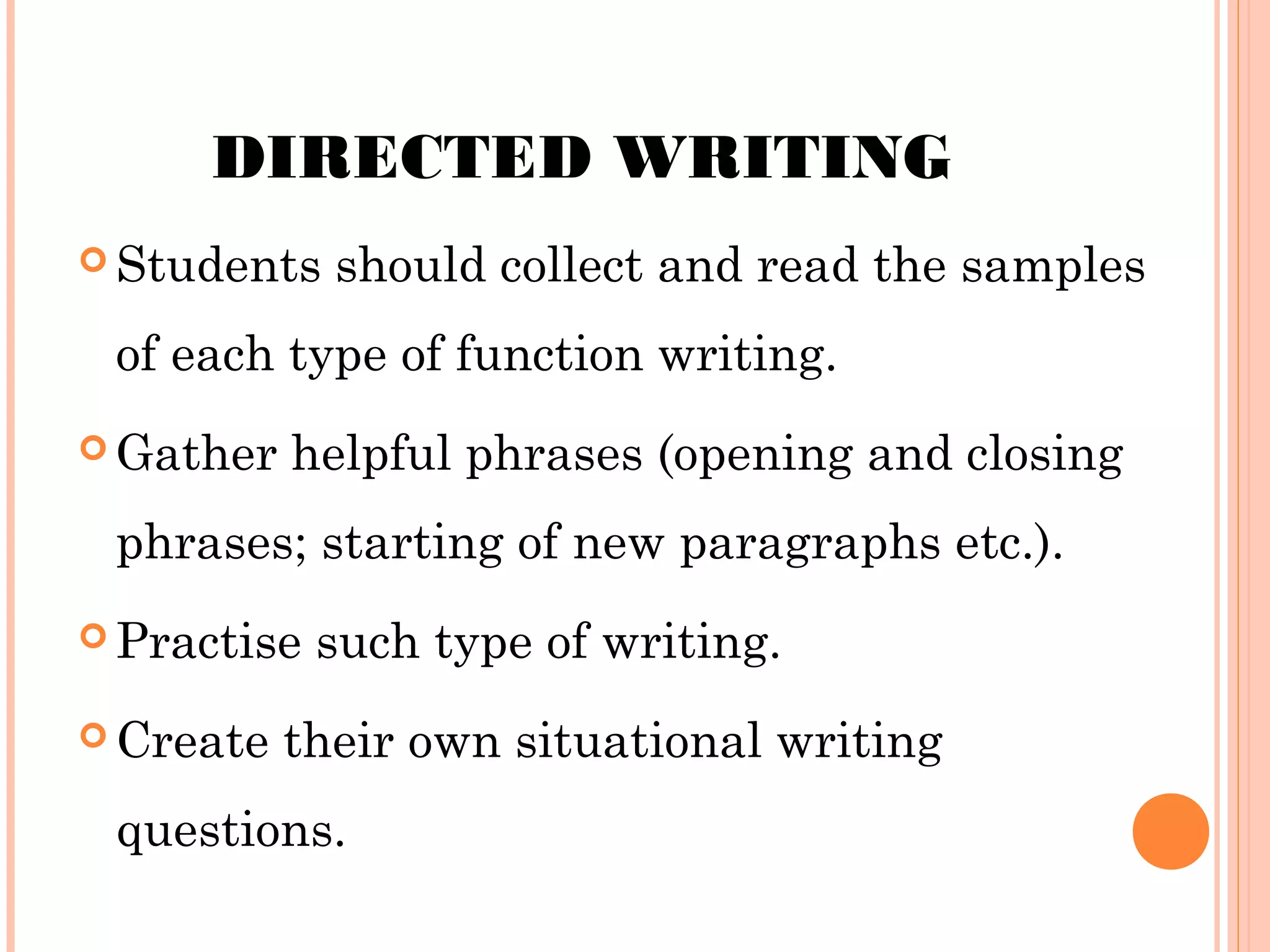 DIRECTED WRITING
 Students

should collect and read the samples

of each type of function writing.
 Gather

helpful phrases (opening and closing

phrases; starting of new paragraphs etc.).
 Practise
 Create

such type of writing.

their own situational writing

questions.

 