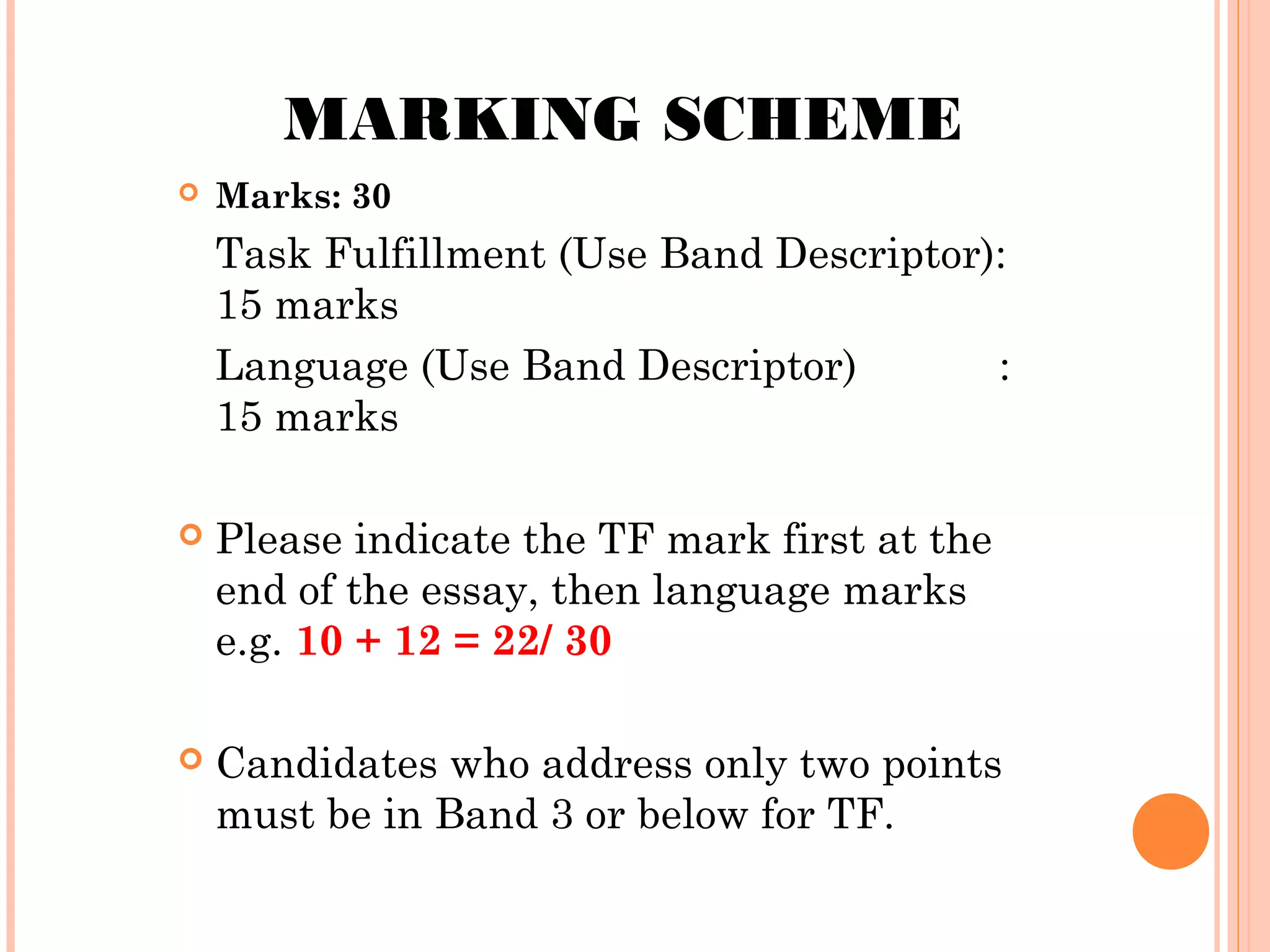 MARKING SCHEME


Marks: 30

Task Fulfillment (Use Band Descriptor):
15 marks
Language (Use Band Descriptor)
:
15 marks


Please indicate the TF mark first at the
end of the essay, then language marks
e.g. 10 + 12 = 22/ 30



Candidates who address only two points
must be in Band 3 or below for TF.

 