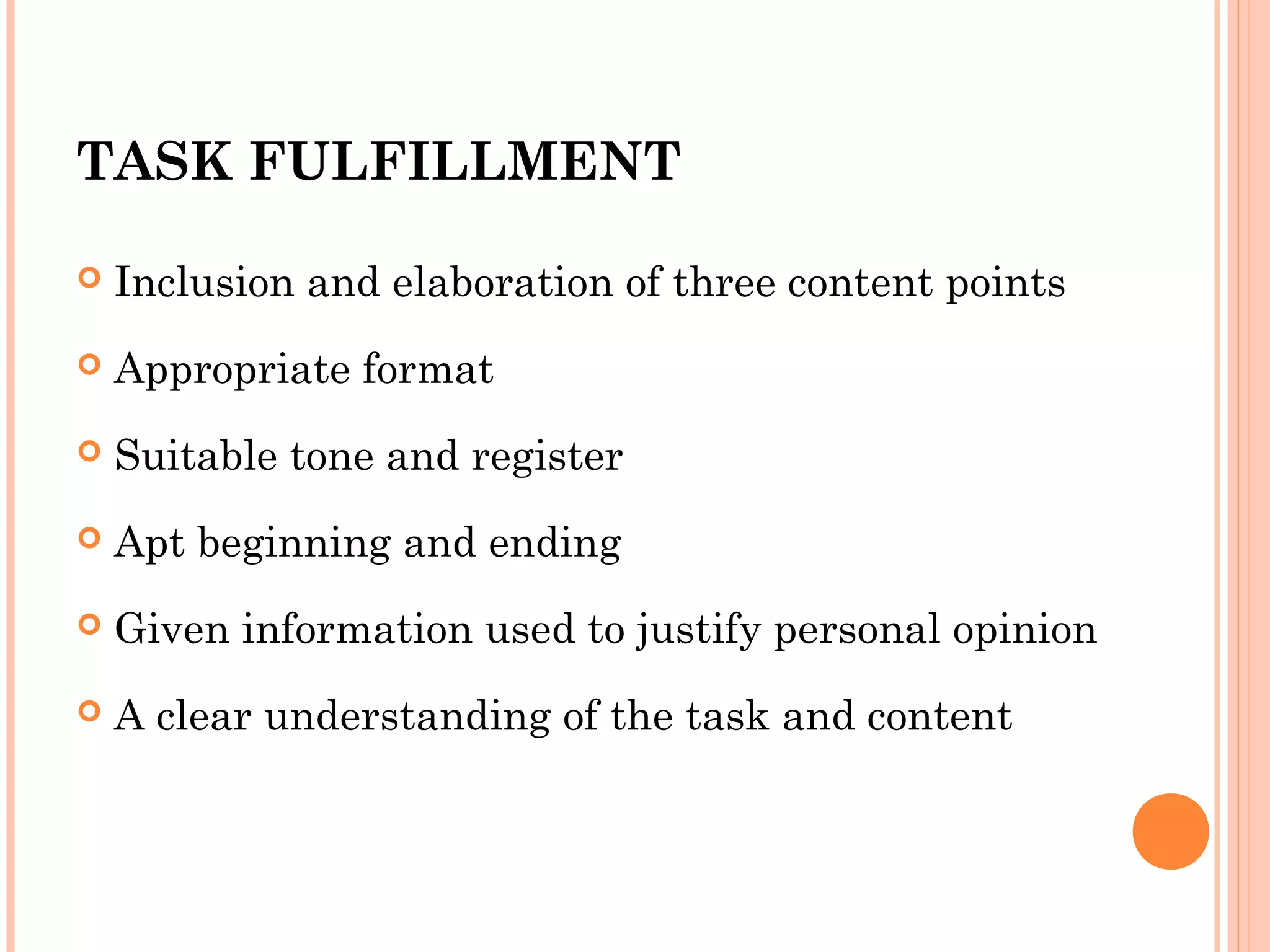 TASK FULFILLMENT


Inclusion and elaboration of three content points



Appropriate format



Suitable tone and register



Apt beginning and ending



Given information used to justify personal opinion



A clear understanding of the task and content

 