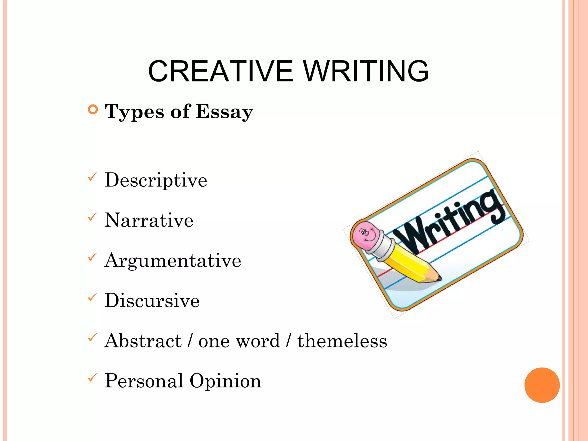 CREATIVE WRITING


Types of Essay



Descriptive



Narrative



Argumentative



Discursive



Abstract / one word / themeless



Personal Opinion

 