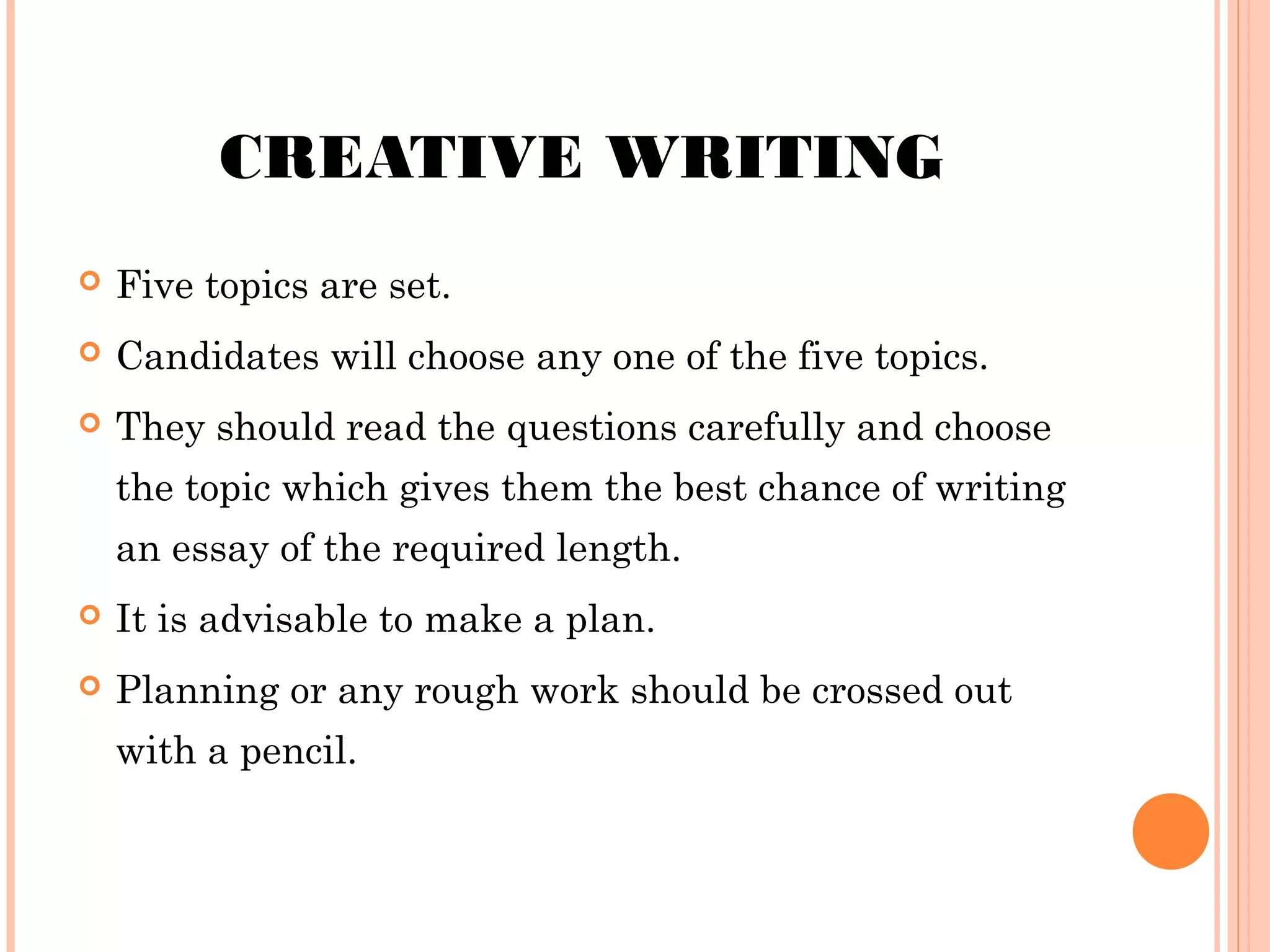 CREATIVE WRITING


Five topics are set.



Candidates will choose any one of the five topics.



They should read the questions carefully and choose
the topic which gives them the best chance of writing
an essay of the required length.



It is advisable to make a plan.



Planning or any rough work should be crossed out
with a pencil.

 