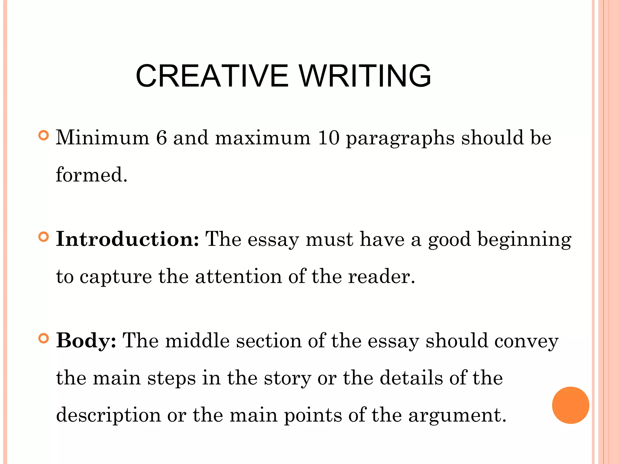 CREATIVE WRITING


Minimum 6 and maximum 10 paragraphs should be
formed.



Introduction: The essay must have a good beginning
to capture the attention of the reader.



Body: The middle section of the essay should convey
the main steps in the story or the details of the
description or the main points of the argument.

 