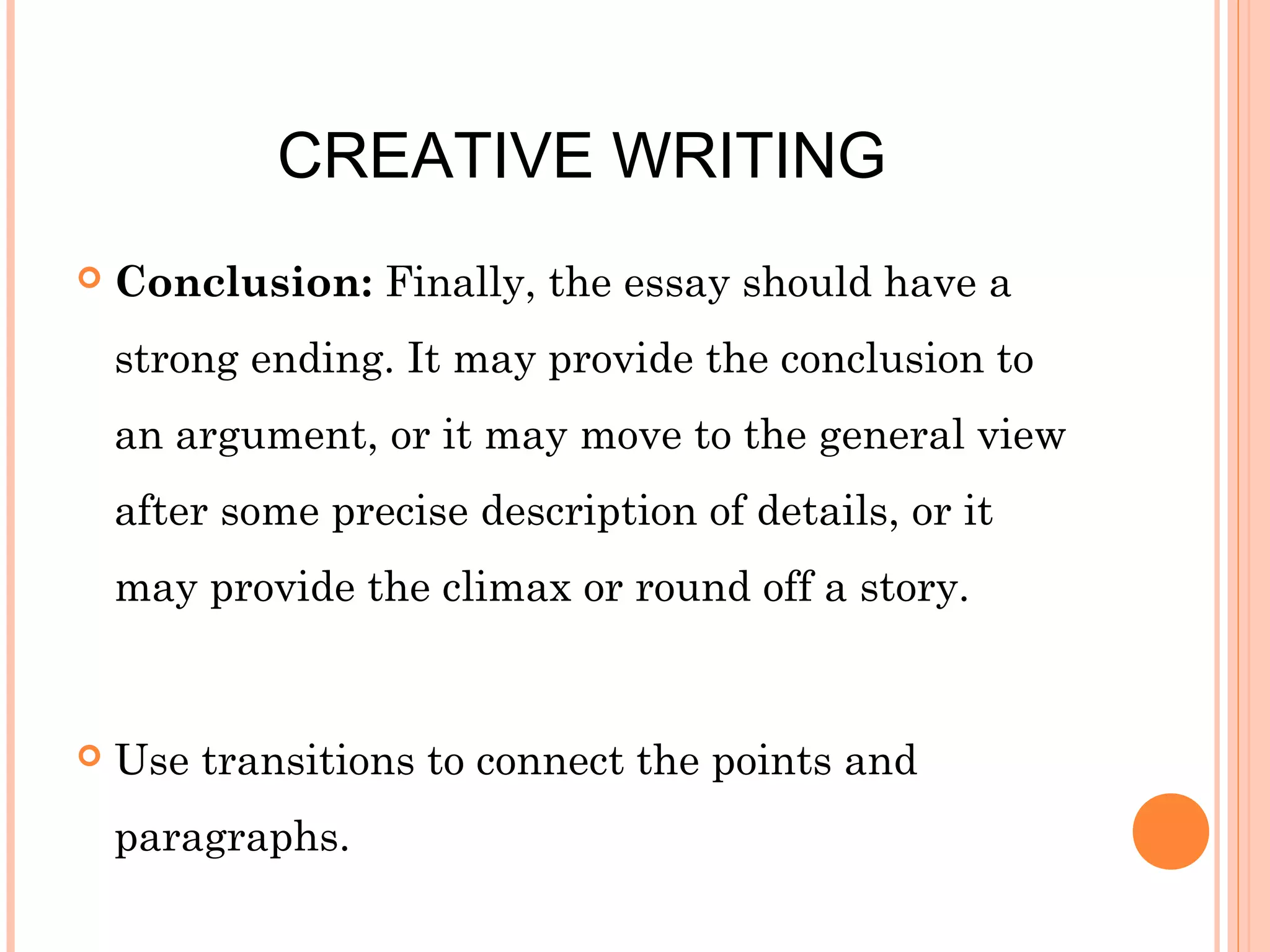 CREATIVE WRITING


Conclusion: Finally, the essay should have a
strong ending. It may provide the conclusion to
an argument, or it may move to the general view
after some precise description of details, or it
may provide the climax or round off a story.



Use transitions to connect the points and
paragraphs.

 