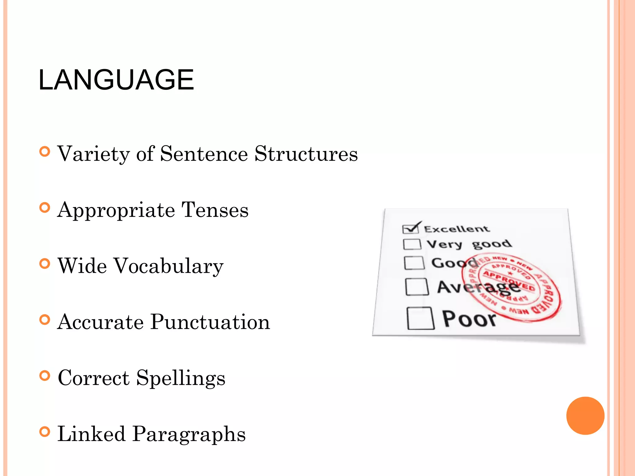 LANGUAGE


Variety of Sentence Structures



Appropriate Tenses



Wide Vocabulary



Accurate Punctuation



Correct Spellings



Linked Paragraphs

 