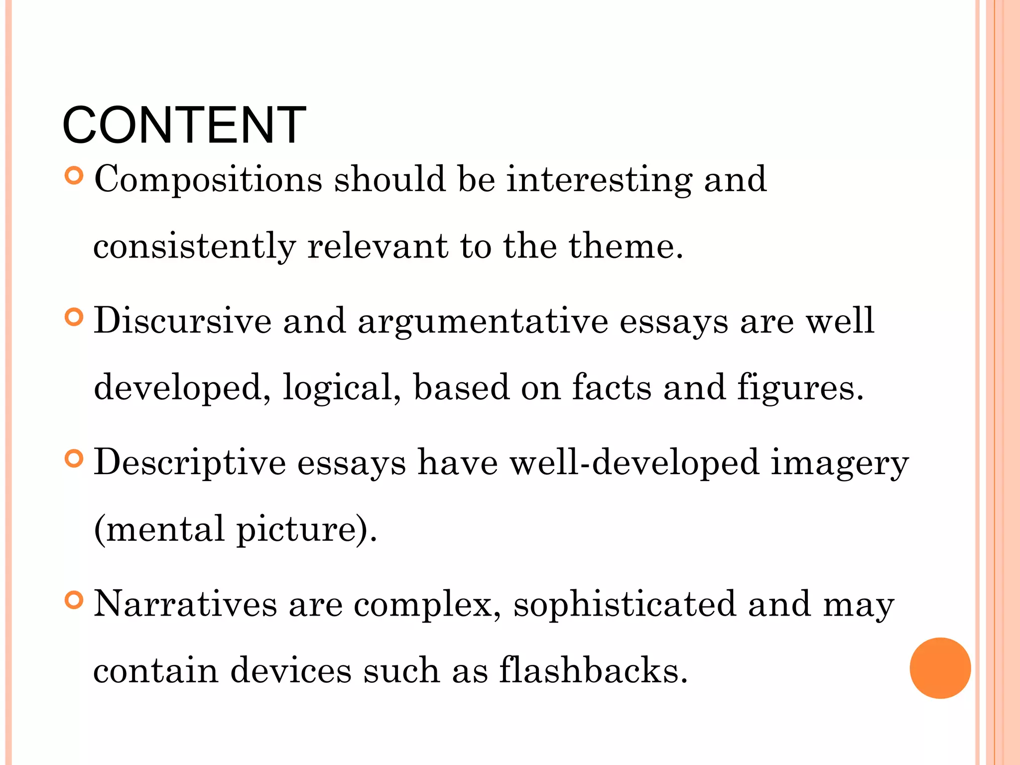 CONTENT

 Compositions

should be interesting and

consistently relevant to the theme.
 Discursive

and argumentative essays are well

developed, logical, based on facts and figures.
 Descriptive

essays have well-developed imagery

(mental picture).
 Narratives

are complex, sophisticated and may

contain devices such as flashbacks.

 