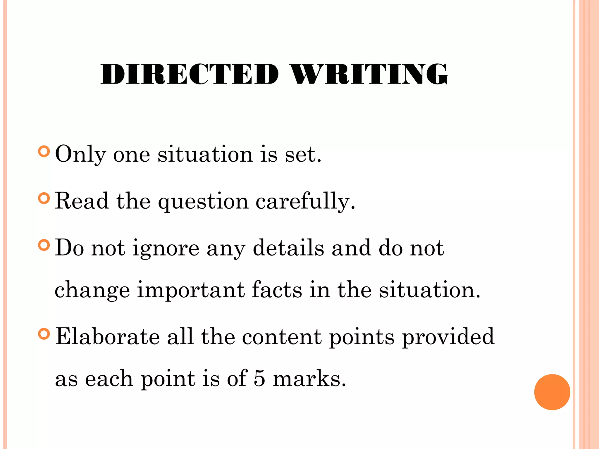 DIRECTED WRITING
 Only

one situation is set.

 Read the
 Do

question carefully.

not ignore any details and do not

change important facts in the situation.
 Elaborate

all the content points provided

as each point is of 5 marks.

 
