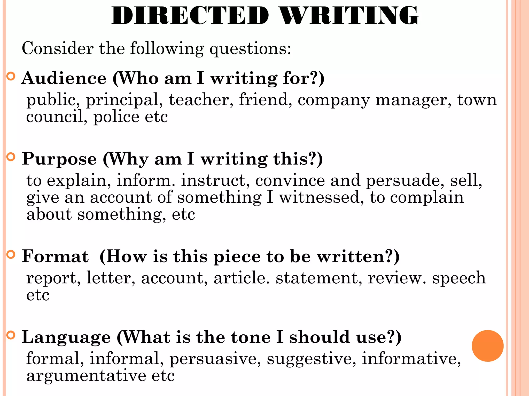 DIRECTED WRITING
Consider the following questions:


Audience (Who am I writing for?)
public, principal, teacher, friend, company manager, town
council, police etc



Purpose (Why am I writing this?)
to explain, inform. instruct, convince and persuade, sell,
give an account of something I witnessed, to complain
about something, etc



Format (How is this piece to be written?)
report, letter, account, article. statement, review. speech
etc



Language (What is the tone I should use?)
formal, informal, persuasive, suggestive, informative,
argumentative etc

 