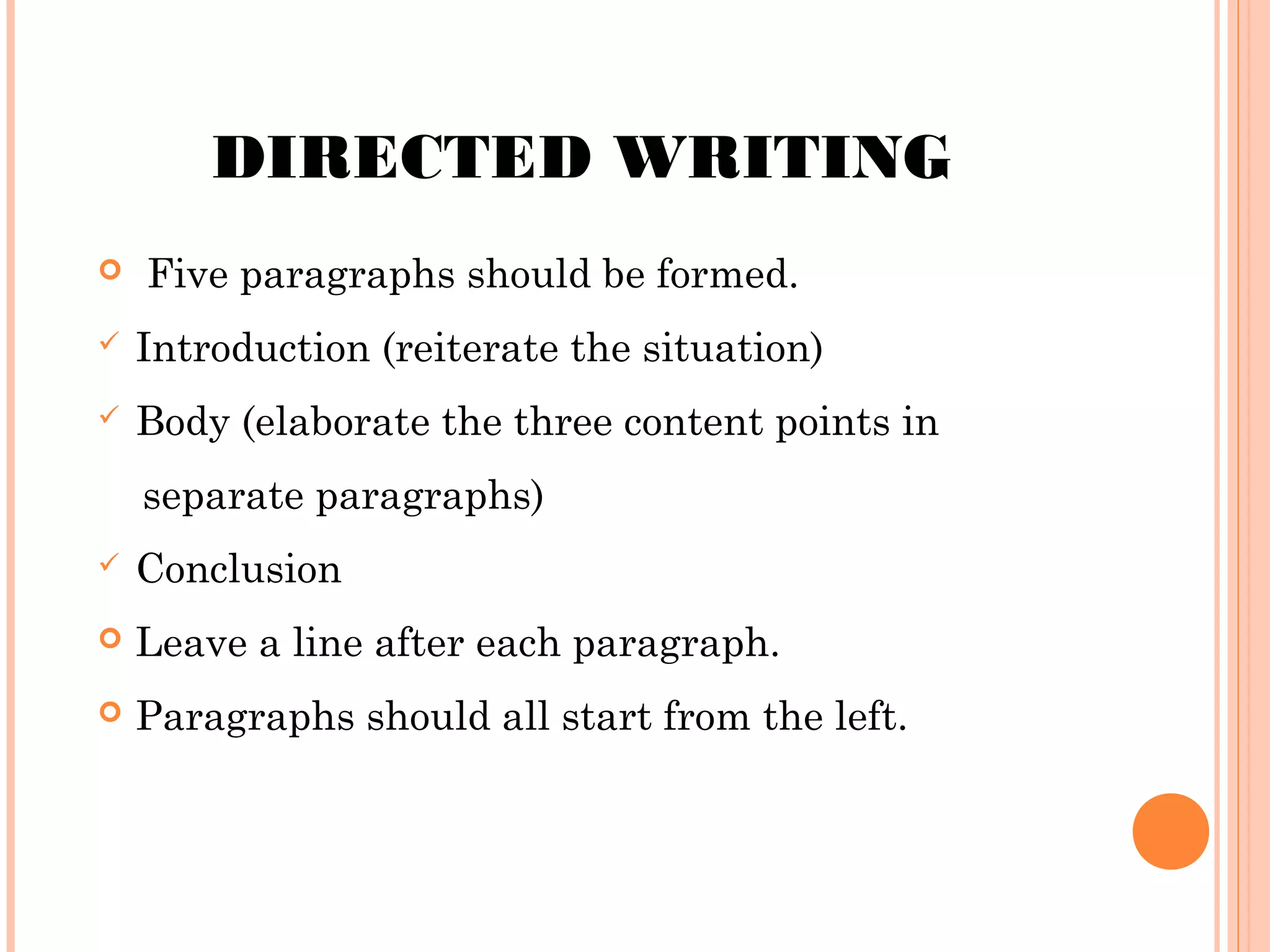 DIRECTED WRITING


Five paragraphs should be formed.



Introduction (reiterate the situation)



Body (elaborate the three content points in
separate paragraphs)



Conclusion



Leave a line after each paragraph.



Paragraphs should all start from the left.

 
